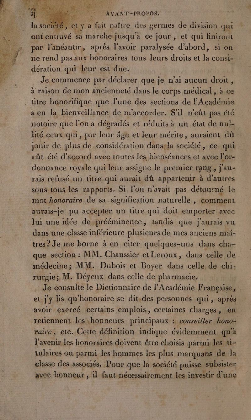 EL Y Put naître des germes de division qui ontenträvé sa marche j jusqu'à ce jour , et qui finiront par l’änéanuir, aprés l'avoir paralysée d’abord, si on ne rend pas aux honoraires tous leurs droits et la consi- dération qui leur est due. Je commence par déclarer que je n’ai aucun drou, à raison de mon ancienneté dans le corps médical, à ce titre honorifique que l’une des sections de l'Académie a eu la bienveillance de m'accorder. S'il n'eùt pas été notoire que l’on a dégradés et réduits à un état de nul- lité ceux qui, par leur âge et leur mérite, auraient dû jouir de plus de considération dansyla société, ce. qui eût été d'accord avec toutes les bienséances et avec l'or- donnance royale qui leur assigne le premier rang, j'au- rais refusé un ülre qui aurait dù appartenir à d’autres sous tous les rapports. Si, l’on n'avait pas détourné le mot honoraire de sa. signification naturelle , comment autais-je pu accepter un titre qui doit emporter avec lui une idée deprééminence, tandis que j'aurais vu dans une classe inférieure plusieurs de mes anciens maî- tres ? Je me borne à en citer quelques-uns dans cha- que section : MM. Chaussiér et Leroux, dans celle de médecine; MM. Dubois et Boyer dans celle de chi- rurgie; M. Déyeux dans celle de pharmacie. Je consulte le Dicuonnaire de l’Académie Française, | et jy lis qu honoraire se dit.des personnes qui, aprés avoir exercé certains emplois, certaines charges, en retiennent les honneurs principaux : conseiller hono: raire, etc. Cette définition indique évidemment, qu'à l'avenir les honoraires doivent être choisis parmi les u- tulaires où PRE les hommes les plus marquans de la classe des associés, Pour que la société puisse subsister avec honneur , il faut-nécessairement les investir d’ une