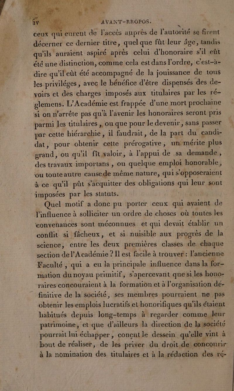 | MAVANT-RROPOS. | ceux qui eurent de l'accès auprès de l'autortielts boire décerner ce dernier titre, quel que füt leur âge, tandis qu'ils auraient aspiré aprés celui d'honoraire s’il eût été une distinction, comme cela est dans l’ordre, c'est-à- dire qu’il eùt été accompagné de la jouissance de tous voirs et des charges imposés aux titulaires par les ré- Ets | Lg Académie est frappée d’une mort prochaine ‘si on n'arrête pas qu’à l'avenir les honoraires seront pris parmi les titulaires ,, ou que pour le devenir, sans passer par cette hiérarchie, 1l faudrait , de la part du candi- dat, pour obtenir cette Prérogative ;, un‘mérite plus nd: ou qu'il fitwaloir, à l'appui de sa demande , dés travaux importans , ou quelque emplps honorable, ou toute autre causede même nature, quis opposeraient à ce qu ñl pût s'acquitter des obligauons a leur sont Quel motif a donc pu porter ceux qui ayaent de ‘eonvenances sont méconnues et qui devait établir un conflit si fâcheux, et si nuisible aux progrès de Ja science, entre les deux premières classes de chaque section de l’Académie ? Il est facile à trouver : l’ancienne Faculté , qui a eu la PrRRIERE influence dans la for- mation du noyau pre s ‘apercevant que si. les hono- raires concouraient à la formation et à l’organisation de- finiive de la société, ses membres pourraient ne pas obtenir les emplois lucraufs et honorifiques qu'ils étaient habitués depuis long-temps à regarder comme, Jeur patrimoine, et que d’ailleurs la direction de latsociété pourrai lui échapper, concnt le dessein qu’elle vint à à la nomination des titulaires et à la rédaction des ré-