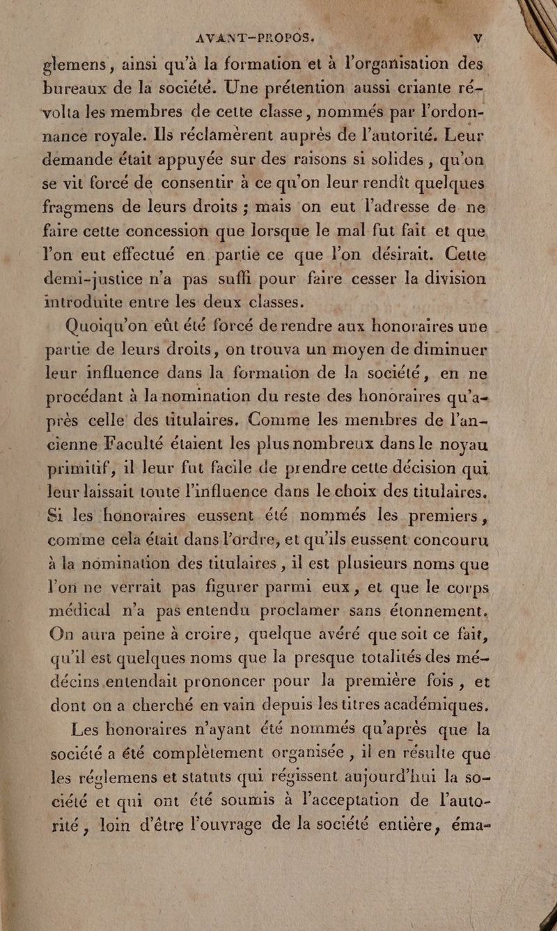 AVANT-PROPOS. “ 1, V glemens , ainsi qu’à la formation et à l’organisation des bureaux de la société. Une prétention aussi criante ré- ‘volta les membres de cette classe, nommés par l’ordon- nance royale. Ils réclamèrent auprès de l'autorité. Leur demande était appuyée sur des raisons si solides , qu’on se vit forcé de consentir à ce qu’on leur rendit quelques fragmens de leurs droits ; mais on eut l'adresse de ne faire cette concession que lorsque le mal fut fait et que l’on eut effectué en partié ce que l’on désirait. Cette demi-justice n’a pas sufhi pour faire cesser la division introduite entre les deux classes. Quoiqu’on eût été forcé de rendre aux honoraires une parue de leurs droits, on trouva un moyen de diminuer leur influence dans la formation de la société, en ne procédant à la nomination du reste des honoraires qu'a près celle des titulaires. Comme les membres de l’an- cienne Faculté étaient les plus nombreux dans le noyau primuf, 1l leur fut facile de prendre cette décision qui leur laissait toute l'influence dans le choix des titulaires. Si les honoraires eussent été nommés les premiers, comme cela était dans l’ordre, et qu'ils eussent concouru à la nomination des titulaires , 1l est plusieurs noms que l’on ne verrait pas figurer parmi eux, et que le corps médical n’a pas entendu proclamer sans étonnement. On aura peine à croire, quelque avéré que soit ce fait, qu'il est quelques noms que la presque totalités des mé- décins entendait prononcer pour la première fois, et dont on a cherché en vain depuis les titres académiques, Les honoraires n’ayant été nommés qu'après que la société a été complétement organisée , il en résulte qué les réglemens et statuts qui régissent aujourd’hui la so- ciété et qui ont été soumis à l'acceptation de l’auto- ré, loin d’être l'ouvrage de la société entière, éma-