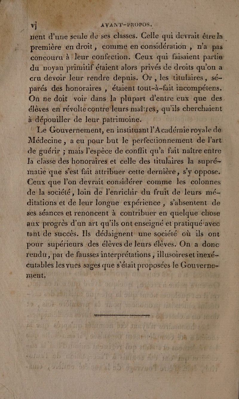 première \e en droit, comme en considérauon , n’a pas du noyau ne étaient alors privés de droits qu'on a cru devoir leur rendre depuis. Or , les titulaires, sé- PA | 2 Lé Lu à * # . ù La parés des honoraires , étaient tout-à-fait incompétens, On ne doit voir dans la plupart d’entre eux que des élèves en révolte contre'leurs maîtres, qu'ils cherchaient à dépouiller de leur patrimome. Le Gouvernement, en instituant l'A cadémie royale de de guérir ; mais l'espèce de conflit qu'a fait naître entre Ja classe des honoraires et celle des ütulaires la supré- mate que s’est fait attribuer cette dernière, s’y oppose. Ceux que l’on devrait considérer comme hé colonnes de la société, loin de l’enrichir du fruit de leurs mé- ditations et de leur longue expérience ; s’absentent de ses séances et renoncent à contribuer en quelque chose aux progrès d’un art qu'ils ont enseigné et pratiqué’avec tant de succés. Ils dédaignent une société où ils ont pour supérieurs des élèves de leurs élèves. On à donc rendu, par de fausses D A ; illusoireset inexé- PTE les vues sages que s ’était pr oposées le Gouverne- ment,