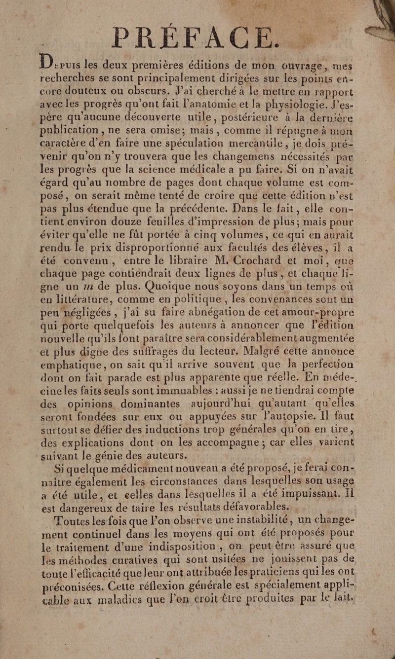 Rs LE HE OURS | 5 M les deux premières éditions de mon ouvrage, mes recherches se sont principalement dirigées sur les points en- core douteux ou obscurs. J’ai cherché à le mettre en rapport avec les progrès qu'ont fait l’anatomie et la physiologie. J’es- _ père qu'aucune découverte utile, postérieure à la dernière publication , ne sera omise; mais, comme il répugne à mon caractère d'en faire une spéculation mercantile , je dois pré- venir qu’on n'y trouvera que les changemens nécessités par les progrès que la science médicale a pu faire. Si on n'avait égard qu’au nombre de pages dont chaque volume est com- posé, on serait même tenté de croire que cette édition n’est pas plus étendue que la précédente. Dans le fait, elle con- tient environ douze feuilles d'impression de plus; mais pour éviter qu’elle ne füt portée à cinq volumes, ce qui en aurait rendu le prix disproportionné aux facultés des élèves, il a été convenu, entre le libraire M. Crochard et moi, aue chaque page contiendrait deux lignes de plus, et chaque li- gne un 72 de plus. Quoique nous soyons dans un temps où en littérature, comme en politique , les convenances sont un peunégligées , j'ai su faire abnégation de cet amour-propre qui porte quelquefois les auteurs à annoncer que l'édition nouvelle qu'ils font paraître sera considérablement augmentée et plus digne des suffrages du lecteur. Malgré cette annonce emphatique, on sait qu'il arrive souvent que la perfection dont on fait parade est plus apparente que réelle. En méde- cine les faits seuls sont immuables : aussi je ne tiendrai compte des opinions dominantes aujourd’hui qu'autant qu'elles seront fondées sur eux ou appuyées sur lautopsie. Il faut surtout se défier des inductions trop générales qu'on en üire, des explications dont on les accompagne ; car elles varient suivant le génie des auteurs. Si quelque médicament nouveau a été proposé, je ferai con- naître également les circonstances dans lesquelles son usage a été utile, et eelles dans lesquelles il a été impuissant. fl est dangereux de taire les résultats défavorables. | _ Toutes les fois que Pon observe une instabilité, un change- ment continuel dans les moyens qui ont été proposés pour le traitement d’uve indisposition , on peut être assuré que les méthodes cnratives qui sont usitées ne jouissent pas de toute l’eflicacité que leur ont attribuée les praticiens quiles ont préconisées. Cette réflexion générale est spécialement applhi- cable aux maladies que l'on croit être produites par le lait.