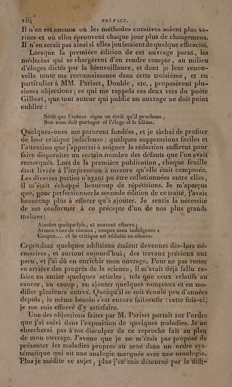 \ vi me VA MR PRÉFACE. T1 n’en est aucune où les méthodes curatives soient plus va- riées et où elles éprouvent chaque jour plus de changemens. I] n’en serait pas ainsisi elles jouissaient de quelque eflicacité. Lorsque la première édition de cet ouvrage parut, les médecins qui se chargèrent d’en rendre compte, au milieu d’éloges dictés par la bienveillance, et dont je leur renou- velle toute ma reconnaissance dans cette troisième, et en particulier à MM. Pariset, Double, eic., proposèrent plu- sieurs objections ; ce qui me rappela ces deux vers du poëte Gilbert, que tout auteur qui publie un ouvrage ne doit point oublier:  Du R _Sitôt que l’auteur signe un écrit qu'il proclame, Son nom doit partager et l’éloge et Le blâme. Quelques-unes me parurent fondées , et je tâchai de profiter de leur critique judicieuse : quelques suppressions faciles et J’attention que j’apportai à soigner la rédaction suffirent pour faire disparaître un certain nombre des défauts que l’on avait remarqués. Lors de la première publication, chaque feuille était livrée à l'impression à mesure qu'elle était composée. Les diverses parties n'ayant pu être collationnées entre elles, il m'était échappé beaucoup de répétitions. Je m’apercus que, pour perfectionnerla seconde édition de cé traité, j'avais beaucoup plus à effacer qu’à ajouter. Je sentis la nécessité de mè conformer à ce précepte d’un de nos plus grands maires: Ajoutez AquEolé , ét souvent eflacez ; Armez-vous de ciseaux , coupez sans indulgence 4 Coupez... ct la critique est réduite au silence, Cependant quelques additions étaient devenues dès-lors né- cessaires, et Surlout aujourd'hui; des travaux précieux ont paru , et j'ai dû en enrichir mon ouvrage. Pour ne pas rester en arrière des progrès de la science, il m'avait déjà fallu re- faire en entier quelques articles, tels que ceux relatifs au cancer, au Croup, en ajouter quelques nouyéaux et en mo- difier plusieurs autres, Quoiqu'il se soit écoulé peu d'années depuis , le même besoin s’est encore faitsentir : cette fois-ci} je me suis efforcé d’y satisfaire. ln Une des objections faites par M. Pariset portait sur l’ordre que jai suivi dans l’exposition de quelques maladies. Je’ne ehercherai pas à me disculper de ce reproche fait au plan de mon ouvrage. J'avoue que je ne m'étais pas proposé de présenter Îles maladies propres au sexe dans un ordre sys- tématique qui ait une analogie marquée avec une nosologie, Plus je médite ce sujet, plus j'en suis détourné par la difi=