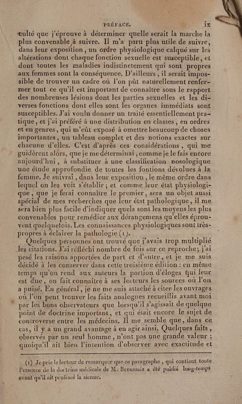 culté que j'éprouve à déterminer quelle serait la marche la plus convenable à suivre. Il m'a paru plus utile de suivre, dans leur exposition, un ordre physiologique calqué sur les altérations dont chaque fonction sexuelle est suscepuble, et dont toutes les maladies indistinctement qui sont propres aux femmes sont la conséquence, D'ailleurs , il serait impos- sible de trouver un cadre où l’on pût naturellement renfer- mer tout ce qu'il est important de connaître sous le rapport des nombreuses lésions dont les parties sexuelles et les di- verses fonctions dont elles sont les organes immédiats sont susceptibles. J’ai voulu donner un traité essentiellement pra- tique, et j ai préféré à une distribution en classes , en ordres et en genres, qui m'eût exposé à omettre beaucoup de choses importantes, un tableau complet et des notions exactes sur chacune d’elles. C’est d’après ces considérations , qui me guidèrent alors, que je me déterminai , comme je le fais encore aujourd'hui, à substituer à une classification nosologique une étude approfondie de toutes les fontions dévolues à la femme. Je suivraï, dans leur exposition , le même ordre dans lequel on les voit s'établir ; et comme leur état physiologi- que , que je ferai connaître le premier, sera un objet aussi spécial de mes recherches que leur état pathologique, il me sera bien plus facile d'indiquer quels sont les moyens les plus convenables pour remédier aux dérangemens qu’elles éprou- vent quelquefois. Les connaissances physiologiques sont très- propres à éclairer la pathologie (1). Quelques personnes ont trouvé que j'avais trop multiplié les citations. J’ai réfléchi nombre de fois sur ce reproche; j'ai pesé les raisons apportées de part et d'autre, el je me suis décidé à les conserver dans cette troisième édition : en même temps qu’on rend aux auteurs la poruon d’éloges qui leur est due, on fait connaître à ses lecteurs les sources où l’on a puisé. En général , je ne me suis attaché à citer les ouvrages où l’on peut trouver les faits analogues recueillis avant moi par les bons observateurs que lorsqw’il s'agissait de quelque point de doctrine important, et qui était encore le sujet de controverse entre les médecins. Il me semble que, dans ce cas, il y à un grand avantage à en agir ainsi, Quelques faits, observés par un seul homme, n’ont pas une grande valeur : quoiqu'il ait bien l’intention d'observer avec exactitude et (1) Je prie le lecteur de remarquer que ce paragraphe , qui contient toute l'essence de la doctrine médicale de M. Broussais a été publié long-temps ayant qu’il ait professé la sienne,