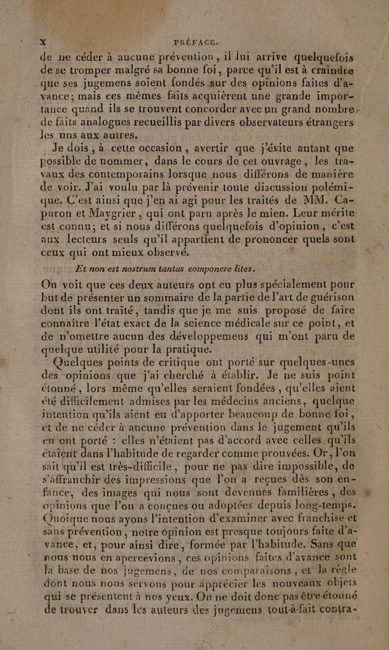 de ne céder à aucune prévention, il lui arrive quelquefois de se tromper malgré sa bonne foi, parce qu’il est à craindre que ses jugemens soient fondés sur des opinions faites d’a- vance; mais ces mêmes faits acquièrent une grande impor- tauce quand ils se trouvent concorder avec un grand nombre. de faits analogues recueillis par divers observateurs étrangers les uns aux autres, Je dois , à cette occasion , avertir que jévite autant que possible de nommer, dans le cours de cet ouvrage, les tra- vaux des contemporains lorsque nous différons de manière de voir. J'ai voulu par là prévenir toute discussion polémi- que. C’est ainsi que j’en ai agi pour les traités de MM. Ca- puron et Mavgrier , qui ont paru après le mien. Leur mérite est connu; et si nous différons quelquefois d'opinion, c'est aux lecteurs seuls qu’il appartient de prononcer quels sont * À ceux qui ont mieux observé. ; Et non est nostrum tantas componere lites. On voit que ces deux auteurs ont eu plus spécialement pour but de présenter un sommaire de la partie de l’art de guérison dont ils ont traité, tandis que je me suis proposé de faire connaître l’état exact de la science médicale sur ce point, et de n’omettre aucun des développemens qui m'ont paru de quelque utilité pour la pratique. Quelques points de critique ont porté sur quelques-unes es opinions que j'ai cherché à établir. Je ne suis point étonné , lors même qu’elles seraient fondées , qu’elles aient été difficilement admises par les médecins anciens, quelque intention qu'ils aient eu d'apporter beaucoup de bonne foi, et de ne céder à aucune prévention dans le jugement qu'ils en ont porté : elles n'étaient pas d'accord avec celles qu’ils étaient dans l'habitude de regarder comme prouvées. Or, lon sait qu'il est très-dificile, pour ne pas dire impossible, de s’äffranchir des impressions que l’on a reçues dès son en- fance, des images qui nous sont devenues familières , dés opinions que l’on a conçues ou adoptées depuis long-temps. Quoique nous ayons l'intention d'examiner avec franchise et sans prévention, notre opinion est presque toujours faite d’a- vance, et, pour ainsi dire, formée par l'habitude. Sans que nous nous en apercevions , Ces opinions faites d'avance sont Ja base de nos jugemens, de nos coniparaisons , et la règle dont nous nous servons pour apprécier les nouveaux objets qui se présentent à nos yeux. On ne doit donc pas être étonné de trouver dans Îcs auteurs des jugemens tout-à-fait conira-