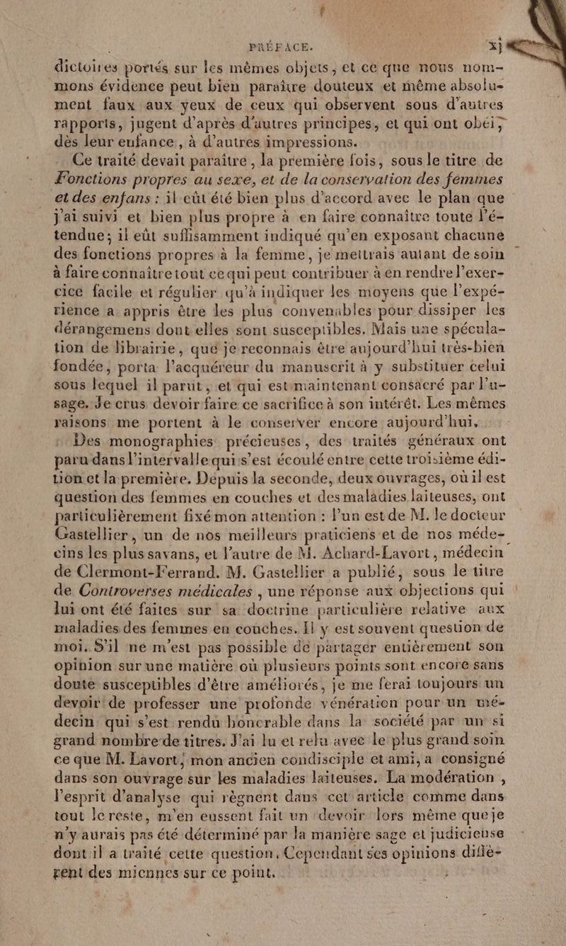 dictoires portés sur les mêmes objets, et ce que nous nom- mons évidence peut bien paraître douteux et même absolu- ment faux aux yeux de ceux qui observent sous d’autres rapports, jugent d’après d'uutres principes, et qui ont obéi, dès leur enfance , à d’autres impressions. Ce traité devait paraitre , la première fois, sous le titre de Fonctions propres au sexe, et de la conservation des femmes et des enfans : il eût été bien plus d'accord avec le plan que Jai suivi et bien plus propre à en faire connaître toute l’é- tendue; il eût suflisamment indiqué qu’en exposant chacune des fonctions propres à la femme, je mettrais autant de soin à faire connaître tout ce qui peut contribuer à en rendre l’exer- cice facile et régulier qu’à indiquer les moyens que l’expé- riénce a appris être les plus convenables pour dissiper les dérangemens dont elles sont susceptibles, Mais une spécula- tion de librairie, qué je reconnais être aujourd’hui très-bien fondée, porta l’acquéreur du manuscrit à y substituer celui sous lequel il parut , et qui estimaintenant consacré par l’u- sage. Je crus devoir faire ce sacrifice à son intérêt, Les mêmes raisons me portent à le conserver encore aujourd’hui, Des monographies précieuses, des traités généraux ont paru dans l'intervalle qui:s’est écoulé entre cette troisième édi- Lion et la première. Depuis la seconde, deux ouvrages, où il est question des femmes en couches et des maladies laiteuses, ont particulièrement fixé mon attention : lun estde M. le docteur Gastellier, un de nos meilleurs praticiens et de nos méde- cins les plus savans, et l’autre de M. Achard-Lavort, médecin de Clermont-Ferrand. M. Gastellier a publié, sous le titre de Controverses médicales | une réponse aux objections qui : lui ont été faites sur sa doctrine particulière relative aux maladies des femmes en couches. Il y est souvent question de moi. S'il né m'est pas possible de partager entièrement son opibion sur une matière où plusieurs points sont encore sans doute susceptibles d’être améliorés, je me ferai toujours un devoir! de profésser une profonde vénération pour un wé- decin qui s’est rendu honcrable dans la société par un si grand nombre-de titres. J'ai lu et relu avec le plus grand soin ce que M. Lavort, mon ancien condisciple et ami, a consigné dans son ouvrage sur les maladies laïiteuses, La modération , Pesprit d'analyse qui règnent dans cet article comme dans tout lereste, m'en eussent fait un ‘devoir Îors même queje n’y aurais pas té déterminé par la manière sage et judicieuse dont il a trañté cette question, Cependant ses opinions difie- gent des micnnes sur ce point, -