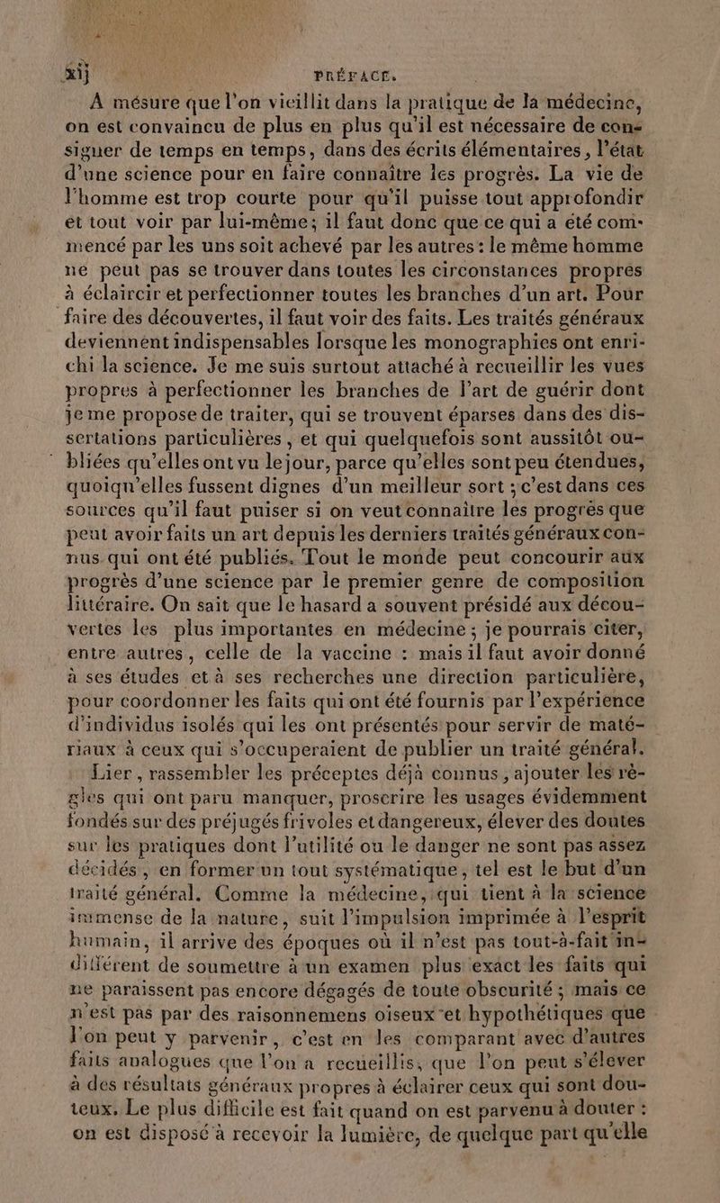 Rif MU | PRÉFACE. À mésure que l'on vicillit dans la pratique de la médecine, on est convaincu de plus en plus qu'il est nécessaire de cons siguer de temps en temps, dans des écrits élémentaires , l’état d’une science pour en faire connaître les progrès. La vie de l’homme est trop courte pour qu’il puisse tout approfondir et tout voir par lui-même; il faut donc que ce qui a été com: nencé par les uns soit achevé par les autres : le même homme ne peut pas se trouver dans toutes les circonstances propres à éclaircir et perfectionner toutes les branches d’un art. Pour faire des découvertes, il faut voir des faits. Les traités généraux deviennent indispensables lorsque les monographies ont enri- chi la science. Je me suis surtout attaché à recueillir les vues propres à perfectionner les branches de l’art de guérir dont je me propose de traiter, qui se trouvent éparses dans des dis- sertations particulières , et qui quelquefois sont aussitôt ou- bliées qu’elles ont vu le jour, parce qu’elles sont peu étendues, quoiqu’elles fussent dignes d’un meilleur sort ; c’est dans ces sources qu’il faut puiser si on veut connaitre les progrès que peut avoir faits un art depuis les derniers traités généraux con- nus. qui ont été publiés. Tout le monde peut concourir aux progrès d’une science par le premier genre de composition Bitéraire. On sait que le hasard a souvent présidé aux décou- vertes les plus importantes en médecine ; je pourrais citer, entre autres, celle de la vaccine : mais il faut avoir donné à ses études et à ses recherches une direction particulière, pour coordonner les faits qui ont été fournis par l'expérience d'individus isolés qui les ont présentés pour servir de maté- riaux à ceux qui s’occuperaient de publier un traité général. Lier , rassembler les préceptes déjà connus, ajouter les rè- gies qui ont paru manquer, proscrire les usages évidemment fondés sur des préjugés frivoles et dangereux, élever des doutes sur les pratiques dont l'utilité ou le danger ne sont pas assez décidés, en former un tout systématique, tel est le but d’un iraité général. Comme la médecine, qui tient à la séience immense de la nature, suit l'impulsion imprimée à l'esprit humain, il arrive des époques où il n’est pas tout-à-fait in= différent de soumettre à un examen plus exact les faits qui ne paraissent pas encore dégagés de toute obscurité ; maïs ce n'est pas par des raisonnemens oiseux ‘et hypothétiques que l'on peut y parvenir, c’est en les comparant avec d’autres faits analogues que l’on a recueillis, que l’on peut s'élever à des résultats généranx propres à éclairer ceux qui sont dou- teux, Le plus difficile est fait quand on est parvenu à douter : on est disposé à recevoir Ja lumière, de quelque part qu'elle