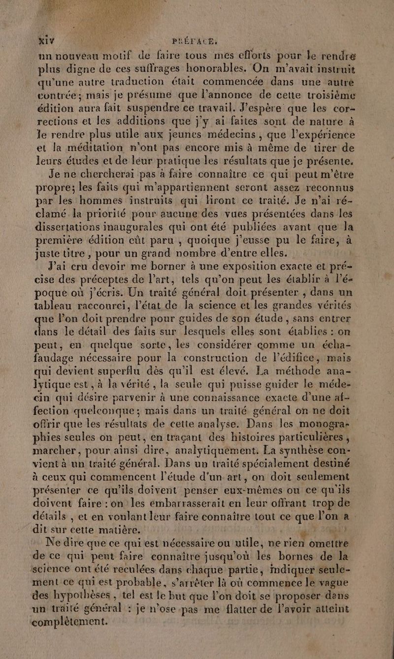 MN SAME PHÉTACE, un nouveau motif de faire tous mes efforts pour le rendre plus digne de ces suffrages honorables. On m'avait instruit qu’une autre traduction était commencée dans une autré gontrée; mais je présume que l'annonce de cette troisième édition aura fait suspendre ce travail. J'espère que les cor- rections et les additions que j'y ai faites sont de nature à le rendre plus utile aux jeunes médecins , que l’expérience et la méditation n'ont pas encore mis à même de tirer de leurs études et de léur pratique les résultats que je présente. Je ne chercheraï pas à faire connaître ce qui peut m'être propre; les faits qui m’appartiennent seront assez reconnus par les hommes instruits qui Hront ce traité. Je n'ai ré- clamé la priorité pour aucune des vues présentées dans les dissertations inaugurales qui ont été publiées avant que la premiére édition eût paru , quoique j'eusse pu le faire, à juste titre , pour un grand nombre d’entre elles. k J'ai cru devoir me borner à une exposition exacte et pré- cise des préceptes de l’art, tels qu’on peut les établir à l’é- poque où j'écris. Un traité général doit présenter ; dans un tableau raccourci, l’état de la science et les grandes vérités que l’on doit prendre pour guides de son étude , sans entrer dans le détail des faits sur lesquels elles sont établies : on peut, en quelque sorte, les considérer comme un écha- faudage nécessaire pour la construction de l'édifice, mais qui devient superflu dès qu'il est élevé. La méthode ana- lytique est, à la vérité, la seule qui puisse guider le méde- cin qui désire parvenir à une connaissance exacte d’une af- fection quelconque ; mais dans un traité général on ne doit offrir que les résultats de cette analyse. Dans les monogra: phies seules on peut, en traçant des histoires particulières , marcher, pour ainsi dire, analytiquement, La synthèse con- vient à un traité général. Dans un traité spécialement destiné à ceux qui commencent l'étude d’un. art, on doit seulement présenter ce qu'ils doivent penser eux-mêmes ou ce qu'ils doivent faire : on les embarrasserait en leur offrant tropde détails , et en voulant leur faire connaître tout ce que l’on a dit sur cette matière. «gt NN Ne dire que ce qui est nécessaire ou utile, ne rien omettre de ce qui pent faire connaître jusqu'où les bornes de la science ont été reculées dans chaque partie, indiquer seule- ment ce qui est probable, s’arrêter là où commence le vague des hypothèses , tel est le but que l’on doit se proposer dans un traité général : je n’ose-pas me flatter de l'avoir atteint complètement.