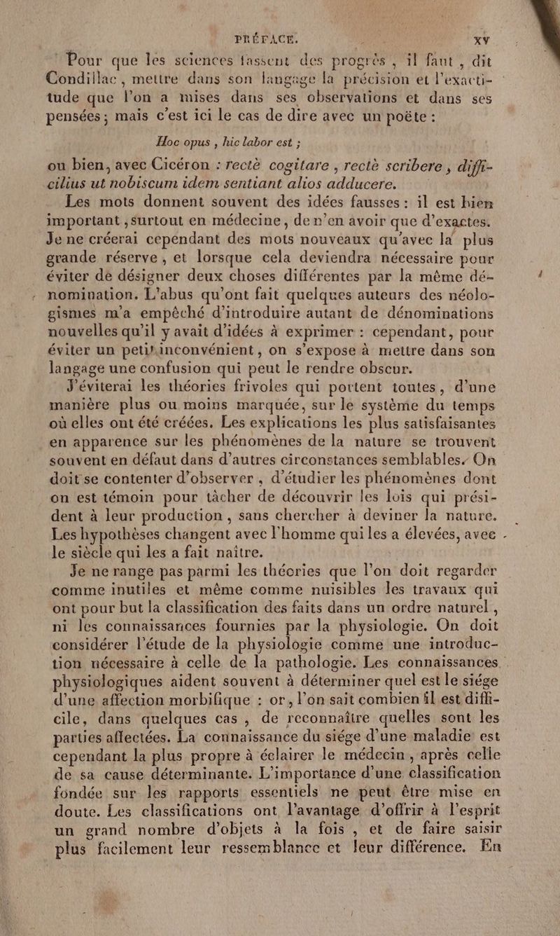 Pour que les sciences fassent des progrès , il faut, dit Condillac, mettre dans son langage la précision et l’exacti- tude que l’on a mises dans ses observations et dans ses pensées; maïs c'est ici Le cas de dire avec un poëte : Hoc opus , hic labor est ; ou bien, avec Cicéron : rectè cogitare , rectè scribere , diffi- cilius ut nobiscum idem sentiant alios adducere. Les mots donnent souvent des idées fausses : il est hien important ,Surtout en médecine, de n’en avoir que d’exactes. Je ne créerai cependant des mots nouveaux qu'avec Id plus grande réserve , et lorsque cela deviendra nécessaire pour éviter de désigner deux choses différentes par la même dé- nomination. L'abus qu'ont fait quelques auteurs des néolo- gismes ma empêché d'introduire autant de dénominations nouvelles qu’il y avait d'idées à exprimer : cependant, pour éviter un petiñinconvénient, on s'expose à mettre dans son langage une confusion qui peut le rendre obscur. J'éviterai les théories frivoles qui portent toutes, d’une manière plus ou moins marquée, sur le système du temps où elles ont été créées. Les explications les plus satisfaisantes en apparence sur les phénomènes de la nature se trouvent souvent en défaut dans d’autres circonstances semblables, On doit se contenter d'observer , d'étudier les phénomènes dont on est témoin pour tàcher de découvrir les lois qui prési- dent à leur production, sans chercher à deviner la nature. Les hypothèses changent avec l'homme qui les a élevées, avee le siècle qui les a fait naître. Je ne range pas parmi les théories que l’on doit regarder comme inutiles et même comme nuisibles les travaux qui ont pour but la classification des faits dans un ordre naturel , ni les connaissances fournies par la physiologie. On doit considérer l'étude de la physiologie comme une introduc- 4 physiologiques aident souvent à déterminer quel est le siége d’une affection morbifique : or, l’on sait combien ll est diffi- cile, dans quelques cas , de reconnaître quelles sont les parties affectées. La connaissance du siége d’une maladie est cependant la plus propre à éclairer le médecin, après celle de sa cause déterminante. L'importance d’une classification fondée sur les rapports essentiels ne peut être mise en doute. Les classifications ont l’avantage d'offrir à l'esprit un grand nombre d'objets à la fois , et de faire saisir plus facilement leur ressemblance et leur différence. En