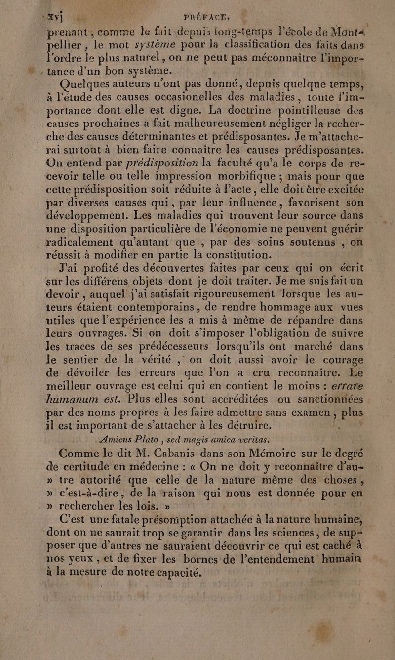 “FT ue PRÉFACE, prenant, comme le fait depuis long-tentps Pécole de Mont pellier , le mot système pour la classification des faits dans l'ordre le plus naturel, on ne peut pas méconnaître l’impor- vw , tance d'un bon système. : uelques auteurs n’ont pas donné, depuis quelque temps, à l'étude des causes occasionelles dés maladies, toute l’im- portance dont elle est digne. La doctrine pointilleuse des causes prochaines a fait malheureusement négliger la recher- che des causes déterminantes et prédisposantes. Je m’attache- rai surtout à bien faire connaître les causes prédisposantes. On entend par prédisposition la faculté qu'a le corps de re- cevoir telle ou telle impression morbifique ; maïs pour que cette prédisposition soit réduite à l'acte , elle doit être excitée par diverses causes qui, par leur influence , favorisent son développement. Les maladies qui trouvent Loi source dans une disposition particulière de l’économie ne peuvent guérir radicalement qu'autant que , par des soins soutenus , on réussit à modifier en partie la constitution. | J'ai profité des découvertes faites par ceux qui on écrit sur les différens objets dont je doit traiter. Je me suis fait un devoir , auquel j'ai satisfait rigoureusement lorsque les au- teurs étaient contemporains, de rendre hommage aux vues utiles que l'expérience les a mis à même de répare dans leurs ouvrages. Si on doit s'imposer l'obligation de suivre les traces de ses prédécesseurs lorsqu'ils ont marché dans Je sentier de la vérité ,’ on doit aussi avoir le courage de dévoiler les erreurs que l’on à cru reconnaître. Le _ meilleur ouvrage est celui qui en contient le moins : errare Rumanum est. Plus elles sont accréditées ou sanctionnées par des noms propres à les faire admettre sans examen, plus il est important de s'attacher à les détruire. à ÆAmicus Plato , sed magis amica veritas. Comme le dit M. Cab dans son Mémoire sur le degté de certitude en médecine : « On ne doit y reconnaître d’au= » tre autorité que celle de la nature même des choses, » c'est-à-dire, de la raison qui nous est donnée pour en » rechercher les lois. » C’est une fatale présomption attachée à la nature humaine, dont on ne saurait trop se garantir dans les sciences, de sup- poser que d’autres ne sauraient découvrir ce qui cet caché à nos yeux , et de fixer les bornes de l’entendement humain à la mesure de notre capacité.