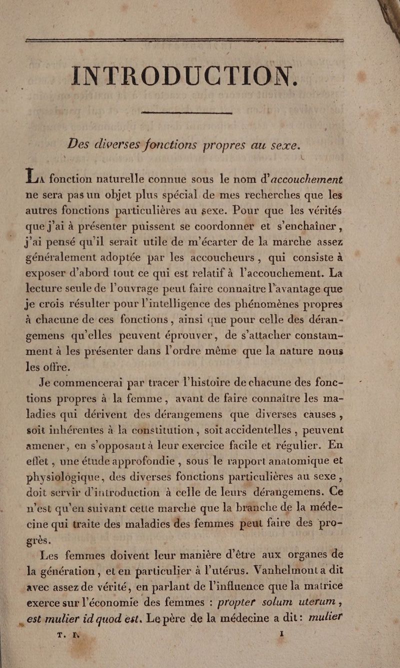 INTRODUCTION. Des diverses fonctions propres au sexe. : U I, fonction naturelle connue sous le nom d'accouchement ne sera pas un objet plus spécial de mes recherches que les autres fonctions particulières au sexe. Pour que les vérités que j’ai à présenter puissent se coordonner et s’enchaîner, j'ai pensé qu'il serait utile de m'écarter de la marche assez généralement adoptée par les accoucheurs, qui consiste à exposer d’abord tout ce qui est relatif à l'accouchement. La lecture seule de l'ouvrage peut faire connaître l'avantage que je crois résulter pour l'intelligence des phénomènes propres à chacune de ces fonctions , ainsi que pour celle des déran- gemens qu'elles peuvent éprouver, de s'attacher constam- ment à les présenter dans l’ordre même que la nature nous les offre. | Je commencerai par tracer l’histoire de chacune des fonc- tions propres à la femme, avant de faire connaître les ma- ladies qui dérivent des dérangemens que diverses causes, soit inhérentes à la constitution, soit accidentelles , peuvent amener, en s'opposaut à leur exercice facile et régulier. En eflet , une étude approfondie , sous le rapport anatomique et physiolôgique, des diverses fonctions particulières au sexe, doit servir d'introduction à celle de leurs dérangemens. Ce n’est qu'en suivant cette marche que la branche de la méde- cine qui traite des maladies des femmes peut faire des pro- grès. | Les femmes doivent leur manière d’être aux organes de la génération, eLen particulier à l’utérus. Vanhelmont a dit avec assez de vérité, en parlant de l'influence que la matrice exerce sur l’économie des femmes : propter solum uterum , est mulier id quod est. Le père de la médecine a dit: mulier T. I I TEUN