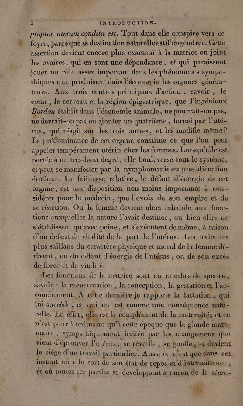 { 2 INTRODUCTION. propter uterum condita est. Tout dans elle conspire vers ce foyer, parce que sa destination naturelleestd’engendrer. Ceue assertion devient encore plus exacte si à la matrice on joint les ovaires, qui en sont une dépendance, et qui paraissent jouer un rôle assez important dans les phénomènes sympa- thiques que produisent dans l’économie les organes généra- teurs. Aux trois centres principaux d'action , savoir , le cœur , le cerveau et la région épigastrique, que l’ingéunieux Bordeu établit dans l’économie animale, ne pourrait-on pas, 7 devrait-on pas en ajouter un quatrième , formé par l’uté- rus, qui réagit sur les trois autres, et les modifie même ? La prédominance de cet organe constitue ce que l’on peut appeler tempérament utérin chez les femmes. Lorsqu elle est portée à un très-haut degré, elle bouleverse tout le système, et peut se manifester par 1 nymphomanie ou une aliénation érotique. La faiblesse relative , le défaut d'énergie de cet organe, est une disposition non moins importante à con- sidérer pour le médecin, que l'excès de son empire et de sa réaction. Ou la femme devient alors inhabile aux fonc- tions auxquelles la nature l'avait destinée, ou bien elles ne: s établissent qu'avec peine, et s’exécutent de même, à raison d'un défaut de vitalité de la part de l'utérus. Les traits les plus saillans du caractère physique et moral de la femme dé- rivent , ou du defaut d'énergie de l'utérus , ou de son excès de force et de vitalité. «Les fonctions de la matrice sont au nombre de quatre, savoir : Ja menstruation , la conception, la gestation et l’ac- couchement. À cêtte dernière je rapporte la lactation, qui lui succède, et qui en est comme une conséquence 5 4 relle. En ER, elle est le complément de la matermité; et ce nest pour l’ ordis qu'à cette époque que la glande maïn- maire , > Snap (hiquemenR à irritée par les chats que vient d'éprouver l'utérus ;: se réveille, se pop ; et devient le siége d’un travail particulier. Aussi ce n’est que dans cet instant où elle sort de son état de repos et d’ intermittence , étoù touLes ses parties se développent à raison dela sécré- 4