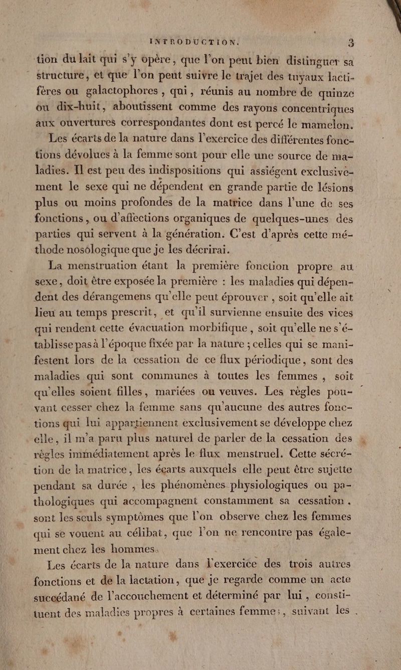 structure, et que l’on peut suivre le trajet des tuyaux lacti- fères ou galactophores , qui, réunis au nombre de quinze ou dix-huit, aboutissent comme des rayons concentriques aux ouvertures correspondantes dont est percé le mamelen. Les écarts de la nature dans l'exercice des différentes fonc- tions dévolues à La femme sont pour elle une source de ma- ladies. IL est peu des indispositions qui assiégent exclusive- ment le sexe qui ne dépendent en grande partie de lésions plus ou moins profondes de la matrice dans l’une de ses fonctions , ou d’affections organiques de quelques-unes des parties qui servent à la génération. C’est d’après cette mé- thode nosologique que je les décrirai. sexe, doit être exposée la première : les maladies qui dépen- dent des dérangemens qu’elle peut éprouver , soit qu’elle ait lieu au temps prescrit, et qu'il survienne ensuite des vices qui rendent cette évacuation morbifique , soit qu’elle ne s’é- tablisse pas à l’époque fixée par la nature ; celles qui se mani- festent lors de la cessation de ce flux périodique, sont des maladies qui sont communes à toutes les femmes , soit qu'elles soient filles, mariées ou veuves. Les règles pou- vant cesser chez la femme sans qu'aucune des autres fonc- elle, il m'a paru plus naturel de parler de la cessation des règles immédiatement après le flux menstruel. Cette sécré- tion de la matrice, les écarts auxquels elle peut être sujette pendant sa durée , les phénomènes physiologiques ou pa- thologiques qui accompagnent constamment sa cessation . sont les seuls symptômes que l'on observe chez les femmes qui se vouent au célibat, que l’on ne rencontre pas égale- ment chez les hommes, Les écarts de la nature dans l'exercice des trois autres fonctions et de la lactation, que je regarde comme un acte suceédané de l'accouchement et déterminé par lui, consti- + NA -