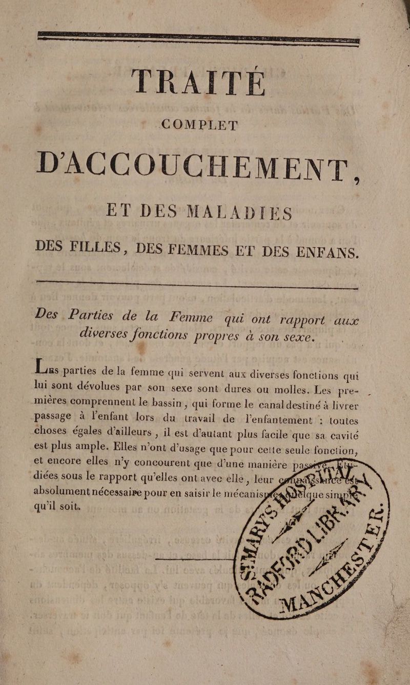 DES FILLES, DES FEMMES ET DES ENFANS. Des Parties de la Femme qui ont rapport aux diverses fonctions propres à son sexe. # Li parties de la femme qui servent aux diverses fonctions qui lui sont dévolues par son sexe sont dures ou molles. Les pre- mières comprennent le bassin > qui forme le canal destiné à livrer passage à l’enfant lors du travail de l’enfantement : toutes choses égales d’ailleurs , il est d'autant plus facile que sa cavité est plus ample. Elles n’ont d'usage que pour celte seule fonction, et encore elles n’y concourent que d’une manière pas diées sous le rapport qu’elles ont avec elle, leur absolument nécessaire pour en saisir le mécanis qu'il soit.