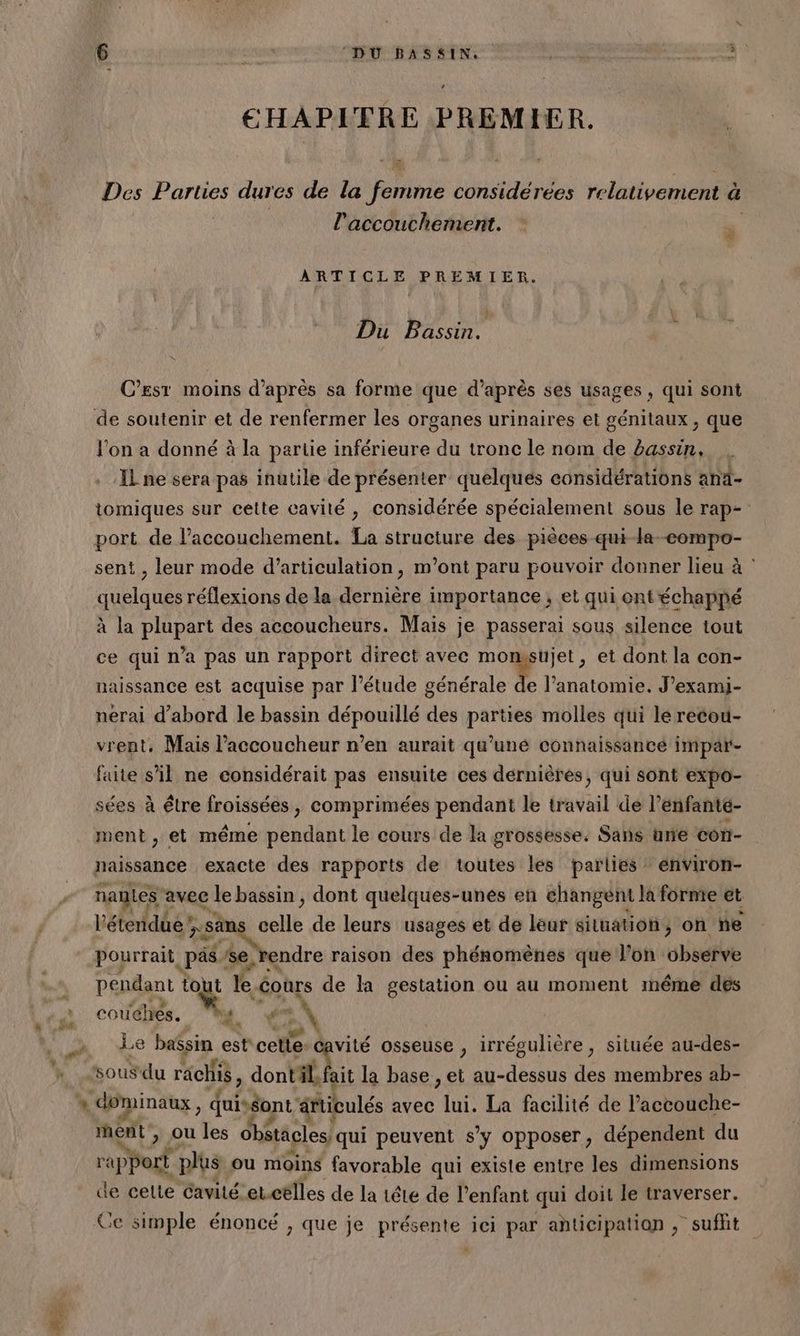 LA Sr + ail CHAPITRE PREMIER. Des Parties dures de la aie considérées relativement à l'accouchement. RARE PREMIER. Du Bassin. k + C’est moins d’après sa forme que d’après ses usages , qui sont l'on a donné à la partie inférieure du tronc le nom de bassin, . IL ne sera pas inutile de présenter quelques considérations and- tomiques sur cette cavité , considérée spécialement sous le rap- port de l'accouchement. La structure des pièces -qui-la-compo- sent , leur mode d’articulation, m'ont paru pouvoir donner lieu à : quelques réflexions de la dernière importance, et qui ont échappé à la plupart des accoucheurs. Mais je passerai sous silence tout ce qui n’a pas un rapport direct avec momsüjet, et dont la con- naissance est acquise par l'étude ul l’anatomie. J’exami- nerai d’abord le bassin dépouillé des parties molles qui lé recou- vrent, Mais l’accoucheur n’en aurait qu'uné connaissance impar- faite s'il ne considérait pas ensuite ces dernières, qui sont expo- sées à être froissées, comprimées pendant le travail de l’enfanté- ment , et même pendant le cours de la grossesse. Sans urie con- naissance exacte des rapports de toutes les parlies énviron- nage avec le bassin, dont quelques-unes en changent la forme et l'étendue xsäns elle de leurs usages et de leur situation, on ne pourrait .pàs se, endre raison des phénomènes que l’on observe pendant tout le cours de la gestation ou au moment même dés couches. Le ba$sin est cote. avité osseuse , irrégulière, située au-des- dominaux, duiséont artieulés avec un. La facilité de l’accouche- mént > Ou les obstacles/qui peuvent s'y opposer, dépendent du We rapport plus ou moins favorable qui existe entre les dimensions de celte cavité etctlles de la tête de l’enfant qui doit le traverser. Ce simple énoncé > que je présente 1e] par anticipation , “suffit Li