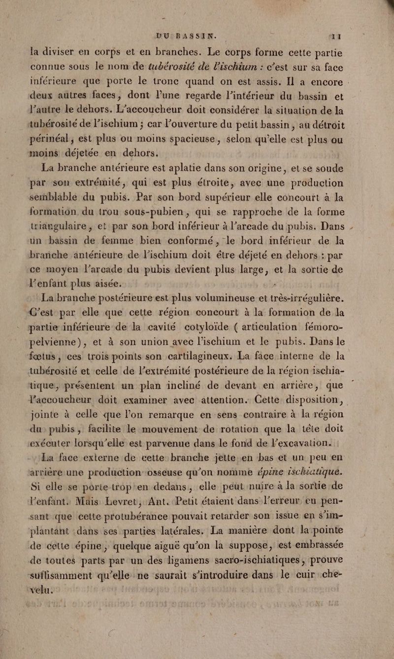 la diviser en corps et en branches. Le corps forme cette partie connue sous le nom de tubérosité de l’ischium : c’est sur sa face inférieure que porte le tronc quand on est assis. Il a encore : deux autres faces, dont lune regarde l’intérieur du bassin et l’autre le dehors. L’accoucheur doit considérer la situation de la tubérosité de l’ischium ; car ouverture du petit bassin, au détroit périnéal ; est plus ou moins spacieuse, selon qu’elle est plus ou moins déjetée en dehors. La branche antérieure est aplatie dans son origine, et se soude par son extrémité, qui est plus étroite, avec une production semblable du pubis. Par son bord supérieur elle concourt à la formation du trou sous-pubien, qui se rapproche de la forme triangulaire ; et par son bord inférieur à l’arcade du pubis. Dans un bassin de femme bien conformé, le bord inférieur de la branche antérieure de lischium doit étre déjeté en dehors : par ce moyen l’arcade du pubis devient plus large, et la sortie de l'enfant plus aisée. La branche postérieure est plus volumineuse et très-irrégulière. C’est par elle que cette région concourt à la formation de la partie inférieure de la cavité cotyloïde ( articulation fémoro- pelvienne), et à son union avec l’ischium et le pubis. Dans le fœtus , ces trois points son cartilagineux. La face interne de la tubérosité et celle de l’extrémité postérieure de la région 1schia- tique, présentent un plan incliné de devant en arrière, que l’accoucheur doit examiner avec attention. Cette disposition, jointe à celle que l’on remarque en sens contraire à la région du pubis, facilite le mouvement de rotation que la tête doit exécuter lorsqu'elle est parvenue dans le fond de l’excavation. La face externe de cette branche jette..en bas et un peu en arrière une production’-osseuse qu’on nomme épine Ischiatque. Si elle se porte trop'en dedans, elle peut nuire à la sortie de l'enfant. Mais Bevret, Ant. Petit étaient dans l'erreur, eu pen- sant que cette protubérance pouvait retarder son issue en s’un- plantant dans ses parties latérales. La manière dont la pointe de cette épine, quelque aiguë qu’on la suppose, est embrassée de toutes parts par un des ligamens sacro-ischiatiques, prouve suflisamment qu’elle ne saurait s’introduire dans le cuir che- velu.