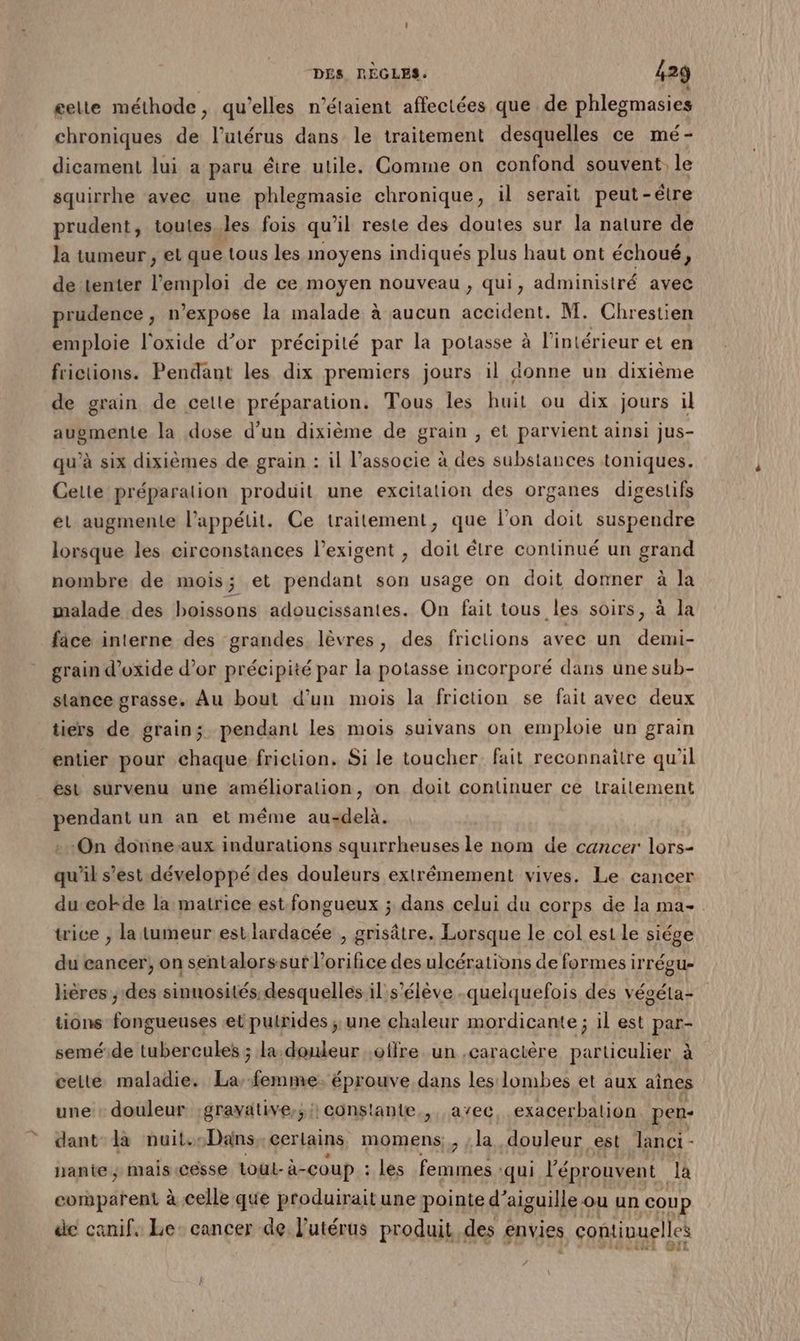 gelte méthode, qu’elles n'étaient affectées que de phlegmasies chroniques de l’utérus dans le traitement desquelles ce mé- dicament lui a paru étre utile. Comme on confond souvent le squirrhe avec une phlegmasie chronique, il serait peut-être prudent, toutes._les fois qu’il reste des doutes sur la nature de la tumeur , et que tous les moyens indiqués plus haut ont échoué, de tenter l'emploi de ce moyen nouveau, qui, administré avec prudence , n’expose la malade à aucun Au M. Chrestien emploie l'oxide d’or précipité par la potasse à l’intérieur et en frictions. Pendant les dix premiers jours 1l donne un dixième de grain de cette préparation. Tous les huit ou dix jours il augmente la dose d’un dixième de grain , et parvient ainsi jus- qu’à six dixièmes de grain : il l’associe à des substances toniques. Cette préparation produit une excitation des organes digestifs ét augmente l’appétit. Ce traitement, que l’on doit suspendre lorsque les circonstances l’exigent , doit être continué un grand nombre de mois 3 et pendant son usage on doit donner à la malade des boissons adoucissantes. On fait tous. les soirs, à la fice interne des grandes lèvres, des frictions avec un demi- grain d’oxide d’or précipité par la potasse incorporé dans une sub- stance grasse. Au bout d’un mois la friction se fait avec deux tiers de grain; pendant les mois suivans on emploie un grain entier pour chaque friction. Si le toucher. fait reconnaitre qu'il est survenu une amélioration, on doit continuer ce lrailement pendant un an et même au-delà. ‘On donne-aux indurations squirrheuses le nom de cancer lors- qu’il s’est développé des douleurs extrêmement vives. Le cancer du eokde la matrice est fongueux ; dans celui du corps de la ma- trice , la tumeur est landghée ° FÉpre Lorsque le col est le siége du cancer, on sentalorssur l’orifice des ulcérations de formes irrégu- hères , des sinuosités desquelles il s'élève -queiquefois des végéta- tions fongueuses et putrides ; une chaleur mordicante ; il est par- seméide tubercules ; la douleur offre un .caractère particulier à celte maladie. La-femme. éprouve dans les lombes et aux aines une: douleur ;gravative,;i constante, avec, exacerbation pen- dant la nuit.:Dans cerlains momens, ;la douleur est lanci - hante ; mais.césse Lout- à-coup : les femmes : ‘qui l'éprouvent la comparent à celle que produirait une pointe d’aiguille ou un coup de canif. Le: cancer de l'utérus produit des envies , ontinuelles LEA LS 541