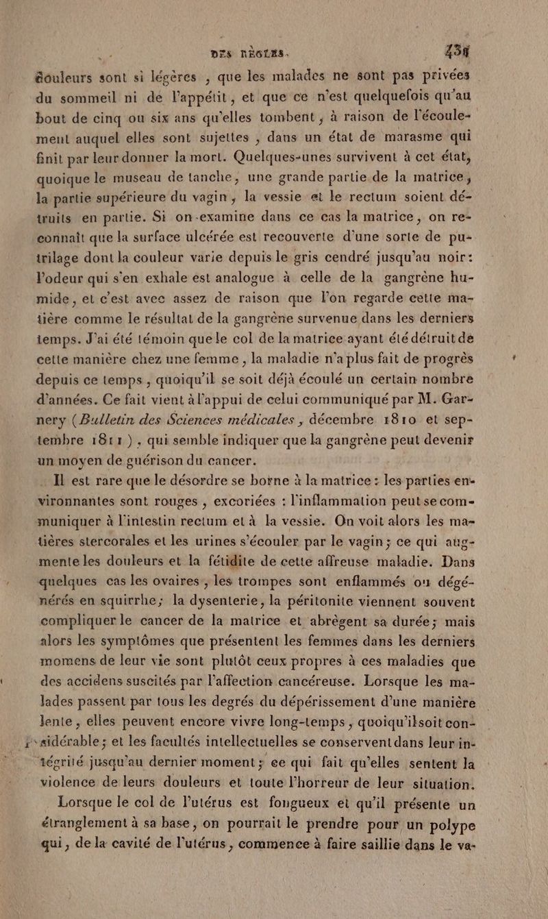 Gouleurs sont si légères , que les malades ne sont pas privées du sommeil ni dé l'appétit, et que ce n’est quelquefois qu’au bout de cinq ou six ans qu’elles tombent , à raison de l'écoule- ment auquel elles sont sujettes ; dans un état de marasme qui finit par leur donner la mort. Quelques-unes survivent à cet état, quoique le museau de tanche, une grande partie de la matrice; la partie supérieure du vagin, la vessie et le rectum soient dé- Wuits en partie. Si on-examine dans ce cas la matrice, on re- connaît que la surface ulcérée est recouverte d'une sorte de pu- trilage dont la couleur varie depuis le gris cendré jusqu’au noir: l’odeur qui s’en exhale est analogue à celle de la gangrène hu- mide , et c’est avec assez de raison que l’on regarde cette ma- tière comme le résultat de la gangrène survenue dans les derniers temps. J'ai été témoin quele col de la matrice ayant été détruit de cette manière chez une femme , la maladie n’a plus fait de progrès depuis ce temps , quoiqu'il se soit déjà écoulé un certain nombre d'années. Ce fait vient à l'appui de celui communiqué par M. Gar- nery (Bulletin des Sciences médicales , décembre 1810 et sep- tembre 1611), qui semble indiquer que la gangrène peut devenir un moyen de guérison du cancer. … Il est rare que le désordre se borne à la matrice : les parties en- vironnantes sont rouges , excoriées : l'inflammation peutse com- muniquer à l'intestin rectum el à la vessie. On voit alors les ma- tières stercorales et les urines s’écouler par le vagin; ce qui aug- menle les douleurs et la fétidite de cette affreuse maladie. Dans quelques cas les ovaires, les trompes sont enflammés on dégé- nérés en squirrhe; la dysenterie, la péritonite viennent souvent compliquer le cancer de la matrice et abrègent sa durée; mais alors les symptômes que présentent les femmes dans les derniers momens de leur vie sont plutôt ceux propres à ces maladies que des accidens suscités par l'affection cancéreuse. Lorsque les ma- lades passent par tous les deorés du dépérissement d’une manière lente , elles peuvent encore vivre long-temps , quoiqu’iksoit con- + sidérable ; et Les facultés intellectuelles se conservent dans leur in- tégrité jusqu'au dernier moment; ee qui fait qu’elles sentent la violence de leurs douleurs et toute l'horreur de leur situation. . Lorsque le col de utérus est fongueux et qu’il présente un étranglement à sa base, on pourrait le prendre pour un polype qui, de la cavité de l'utérus , commence à faire saillie dans le va-