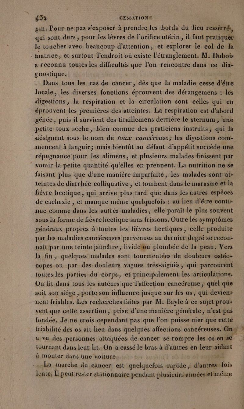 gin. Pour ne pas s'exposer à prendre les bords du lieu resserré, qui sont durs , pour les lèvres de l’orifice utérin, il faut pratiquer le toucher avec beaucoup d'attention, et explorer le col de la . matrice, et surtout l'endroit où existe l’étranglement. M. Dubois a réconnu toutes les difhculiés que l’on rencontre dans ce did gnostique. Dans tous les cas de cancer, dès que la maladie cesse d’être locale, les diverses fonctions éprouvent des dérangemens : les digestions, la respiration et la circulation sont celles qui en éprouvent les premières des atteintes. La respiration est d’abord génée, puis il survient des tiraillemens derrière le sternum , une petite toux sèche, bien connue des praticiens instruits, qui la désignent sous le nom de toux cancéreuse; les digestions com- mencent à languir; mais bientôt au défaut d’appétit succède une répugnance pour les alimens, et plusieurs malades finissent par vomir la petite quantité qu’elles en prennent. La nutrition ne se faisant plus que d’une manière imparfaite, les malades sont'at- teintes de diarrhée colliquative , et tombent dans le marasme et la fièvre hectique, qui arrive plus tard que dans les autres espèces de cachexie , et manque méme quelquefois : au lieu d’être conti- nue comme dans les autrés maladies, elle paraît le plus souvent sous la forme de fièvre hectique sans frissons. Outre les symptômes généraux propres à toules les fièvres hectiques, celle produite par les maladies cancéreuses parvenues au dernier degré se recon- naît par une teinte jaunâtre, livide ou plombée de la peau. Vers la fin, quelques malades sont tourmentées de douleurs ostéo- copes ou par des douleurs vagues très-aiguës, qui parcourent toutes lés parlies du corps, et principalement les articulations, On lit dans tous les auteurs que l'affection cancéreuse ; quel que soil son siége ; porle son influence jusque sur les os, qui devien- nent friables. Les recherches faites par M. Bayle à ce sujet prou+ vent que celte asserlion, prise d’une manière générale, n’est pas fondée. Je ne crois cependant pas que l’on puisse nier que cette friabilité des os ait lieu dans quelques aflections cancéreuses. On % a vu des personnes altaquées de cancer se rompre les osen se tournant dans leur lit. On a cassé le bras à d'autres en leur aidant à monter dans une voiture. | d La inarche du cancer est selon fois rapide, d’autres fois lente. Il:peut rester etationnaire pendant plusieursannéestet même