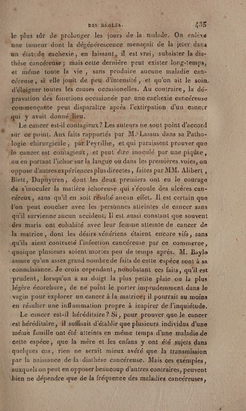 le plus sûr da prolonger les jours de la malade. On enlève ‘une lumeur dont la dégénérescence menagçail de la jeter dans un étatde cachexie, en laissant, il est vrai, subsister la dia- thèse cancéreüse ; mais cetlé dernière peut exister long-temps, et même toute la vie , sans produire aucune maladie can- céreuse, si elle jouit dé peu d'intensité , “et qu’on ait le soin d’éloigner toutes les causes occasionelles. Au contraire, la dé- pravation des fonctions occasionée par une cachexie cancéreuse commençante peut disparaitre après l'exlirpalion d’un cancer > qui ÿ avait donné Jieu. Le cancer est-il contagieux ? Les auteurs ne sont point d'accord sur ce point. Aux faits rapportés par MLassus dans sa Patho- Jogie chirurgicale, par Peyrilhe, et qui paraissent prouver que He cancer est contagieux, et peut élire inoculé par une piqûre, ou en portant l’ichor sur la langue ou dans les premières voies, on oppose d’autresexpériences plusdirectes, faites par MM. Alibert , Biett, Dupuytren, dont les deux premiers ont eu le courage ‘de nf la matière ichoreuse qui s'écoule des ulcères can- céreux, sans qu'il en soit résulié aucun effet. Il est certain que Fon peut coucher avec les personnes alteinles dé cancer sans qu'il survienne aucun accident: Il est aussi constant que souvent des maris ont cohabité avec leur femme atteinte de cancer de la matrice , dont les désirs vénériens étaient encore vifs, sans qu'ils aient contracté l'infection cancéreuse par ce commerce, “quoique plusieurs soient mories peu de temps après. M. Bayle assure qu’un assez grand nombre de faits de cette espèce sonl'à sa connaissance. Je crois cependant, nonobstant ces faits, qu’il est prudent, lorsqu'on a au doigt la plus petite plaie ou la plus légère écorchure, de ne point le porter imprudemment dans le vagin pour explorer un cancer à la matrices il pourrail au moins en résulter une inflammation propre à inspirer de l'inquiétude. Le cancer est-il héréditaire ? Si, pour prouver que le cancer est héréditaire, il suffisait d'établir que plusieurs individus d’une méme famille ont été atteints en méme temps d’une maladie de celte espèce, que la mère et les enfans y ont été sujets dans quelques cas, rien ne serait mieux avéré que la transmission par la naissance de la diathèse cancéreuse. Mais ces exemples, auxquels on peut en opposer beaucoup d’autres contraires, peuvent ‘bien ne dépendre que de la fréquence des maladies cancéreuses,