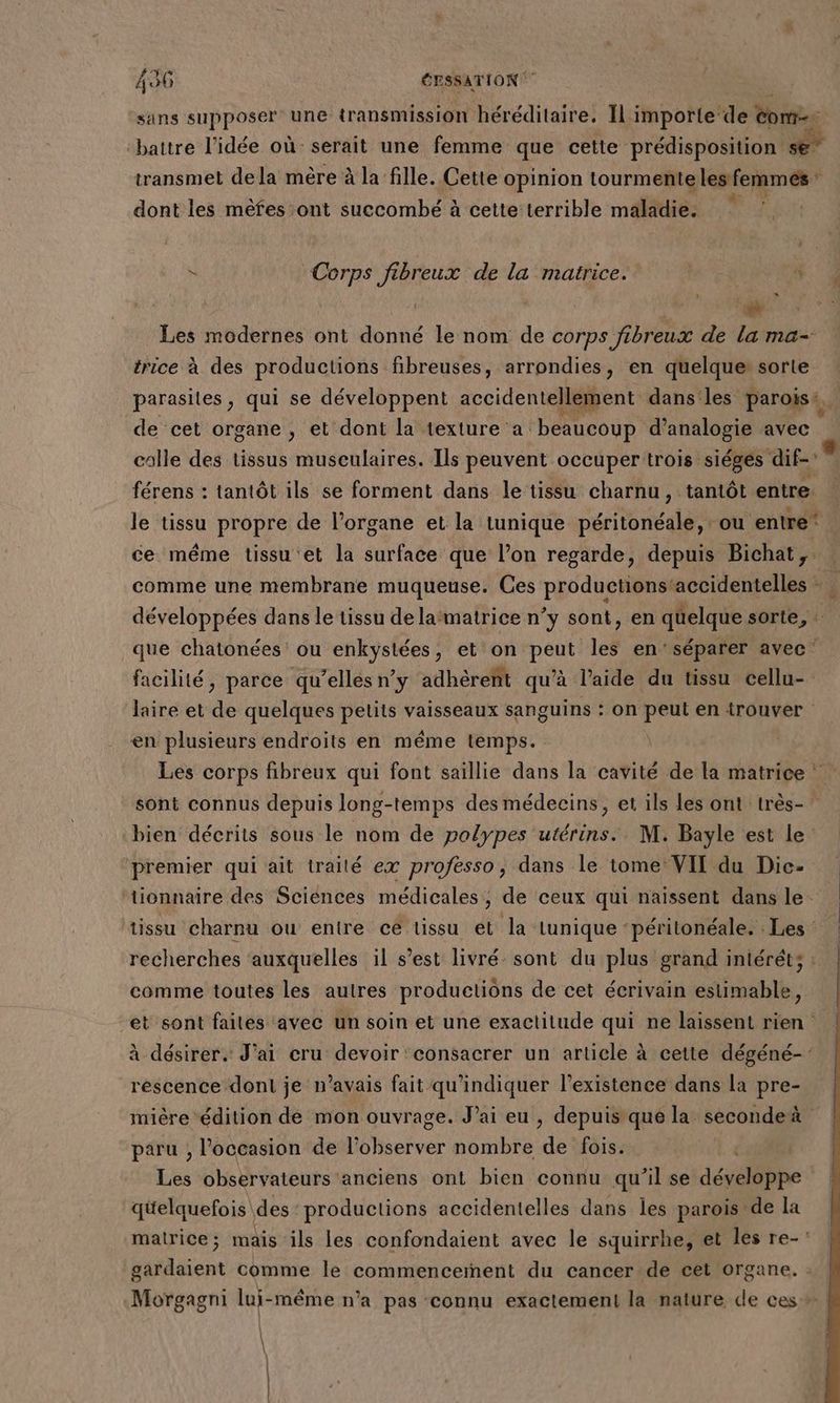 sans supposer une transmission héréditaire. Il importe‘de Mc battre l’idée où serait une femme que cette prédisposition se” transmet de la mère à la fille. Cette opinion tourmente lesfemmés* dont les mèfes ont succombé à cette terrible maladie. : à Corps fibreux de la matrice. 3 Les modernes ont donné le nom de corps fibreux de la ma- trice à des productions fibreuses, arrondies, en quelque: sorte parasites, qui se développent accidentellement dans les parois. de cet organe , et dont la texture a. beaucoup d’analogie avec colle des tissus musculaires. Ils peuvent occuper trois siégés dif-' férens : tantôt ils se forment dans le tissu charnu, tantôt entre. ce même tissu et la surface que l’on regarde, depuis Bichat, que chatonées' ou enkystées, et on peut les en'séparer avec” facilité, parce qu’elles n’y adhèreñt qu’à l’aide du tissu cellu- laire et de quelques petits vaisseaux sanguins : on peut en trouver en plusieurs endroits en même temps. | sont connus depuis long-temps des médecins, et ils les ont très- bien décrits sous le nom de polypes utérins.. M. Bayle est le premier qui ait traité ex professo, dans le tome VII du Dic- tionnaire des Sciences médicales, de ceux qui naissent dans le tissu charnu ou entre cé tissu et la tunique ‘péritonéale. . Les recherches auxquelles il s’est livré. sont du plus grand iniéréts : comme toutes les autres productions de cet écrivain estimable, et sont faites avec un soin et une exactitude qui ne laissent rien à désirer. J'ai cru devoir consacrer un article à cette dégéné-: réscence dont je n’avais fait qu'indiquer l'existence dans la pre- mière édition de mon ouvrage. J’ai eu , depuis qué la seconde paru , l’occasion de l’observer nombre de fois. Les observateurs anciens ont bien connu qu’il se développe qüelquefois des productions accidentelles dans les parois de la matrice; mais ils les confondaient avec le squirrhe, et les re-: gardaient comme le commenceiñent du cancer de cet organe. :