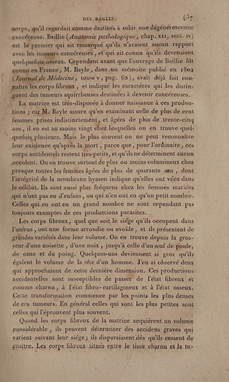 oerps, qu'il regardait comme destinés à subir une dégénérescence cancéreuse. Baillie (Anatomie pathologique, chap. xxt, sect. 1v) est le premier qui ait remarqué qu’ils n'avaient aucun rapport avec les tumeurs cancéreusés , et qui ait connu qu'ils devenaient. quelquefoissosseux. Cependant avant que l'ouvrage de Baillie fût connu en France , M. Bayle, dans un mémoire publié en 1802 (Journal de Médecine, tome v, pag. 62), avait déjà fait con- maître les corps fibreux , et indiqué les caractères qui.les distin- guent des tumeurs squirrheuses destinées à devenir cancéreuses. La matrice est très-disposée à donner naissance à ces produce- tions ; car M. Bayle assure qu’en examinant celle de plus de cent fermes prises indistinciement, et âgées de plus de trente-cinq ans , il en est au moins vingt chez lesquelles on en trouve quel- quefois plusieurs. Mais le plus souvent on ne peut reconnaiire leur existence qu'après la mort , parce que, pour l'ordinaire, ces corps accidentels restent très-pelits, et qu’ils ne déterminent aucun accident. On en trouve surtout de plus ou moins volumineux chez presque toutes les femmes âgées de plus de quarante ans ;, dont l'intégrité de la membrane hymen indique qu’elles ont vécu dans le célibar. Ils sont aussi plus fréquens chez les femmes mariées qui n’ont pas eu d’enfans , ou qui n’en ont eu qu’un petit nombre. Celles qui.en onteu un grand nombre ne sont cependant pas toujours exemptes de ces productions parasites. Les corps fibreux, quel que soit le siége qu’ils occupent dans Putérus , ont une forme arrondie ou ovoïde, et ils présentent de grandes variétés dans leur volume. On en trouve depuis la gros- seur d’une noisette , d’une noix , jusqu’à celle d’un œuf de poule, de cane et du poing. Quelques-uns deviennent si gros qu’ils égalent le volume de la tête d’un homme. J’en ai observé deux qui approchaient de cette dernière dimension. Ces productions. accidentelles sont susceptibles de passer de l’état fibreux et comme charnu, à l’état fibro-cartilagineux et à l’état osseux. Cette transformation commence par les points les plus denses de ces tumeurs. En général celles qui sont les plus petites sont celles qui l’éprouvent plus souvent. ; Quand les corps fibreux de la matrice acquièrent un volume considérable , ils peuvent déterminer des accidens graves qui varient suivant leur siége ; 1ls disparaissent dès qu’ils cessent de gcroitre, Les corps fibreux silués entre le tissu charnu et la tu-