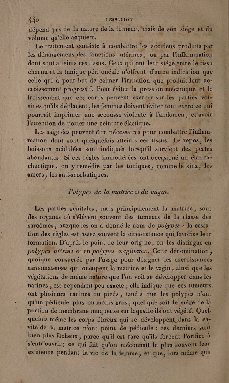 dépend pas de la nature de la tumeur, mais de son side et du volume qu’elle acquiert. © Le traitement consisle à combattre les accidens produits par les dérangemens des fonctions utérines, où par l'inflammation dont sont atteints ces tissus. Ceux qui ont leur siégeentre le. tissu charnu:et la tunique péritonéale n’offrent d’autre indication que celle qui a pour but de calmer l’irritation que produit leur ac- croissement progressif. Pour éviter la pression mécanique el le froissement que ces corps peuvent exercer sur les parties voi- sines qu'ils déplacent , les femmes doivent'éviter tout exercice qui pourrait imprimer une secousse violente à l'abdomen , et avoir l'attention de porter une ceinture élastique. f Les saignées peuvent étre nécessaires pour combattre l'inflam- mation dont sont quelquefois alleints ces tissus. Le repos; ‘les boissons acidulées sont indiqués lorsqu'il survient des pertes abondantes. Si ces réoles immodérées ont occasioné un état ca- chectique, on y remédie par les ioniques, comme le kina, les amers , les anti-scorbutiques, Polypes de la matrice et du vagin. Les parties génitales, mais principalement la matrice, sont des organes où s'élèvent souvent des tumeurs de la classe des sarcômes , auxquelles on a donné le nom de polypes : la cessa- tion des règles est assez souvent la circonstance qui favorise leur | formation. D’après le point de leur origine, on les distingue en polypes utérins et en polypes vaginaux. Cette dénomination, quoique consacrée par l’usage pour désigner les excroissances sarcomateuses a occupent la matrice et le vagin , ainsi que les végétalions de même nature que l’on voit se développer dans les narines , est cependant peu exacte ; elle indique que ces tumeurs. ont pau racines ou pieds, (and que les polypes n’ont qu'un pédicule plus ou moins gros, quel que soit le siége de la portion de membrane muqueuse sur laquelle ils ont végété. Quel- quefois même les corps fibreux qui se développent dans la ca= . vité de la matrice n’ont point de pédicule : ces derniers sont bien plus fâcheux , parce dE ‘il est rare qu'ils forcent l’orifice à s’entr'ouvrir; ce qui fait qu'on méconnaît le plus souvent leur existence pendant la vie de la femme , et que, lors même que