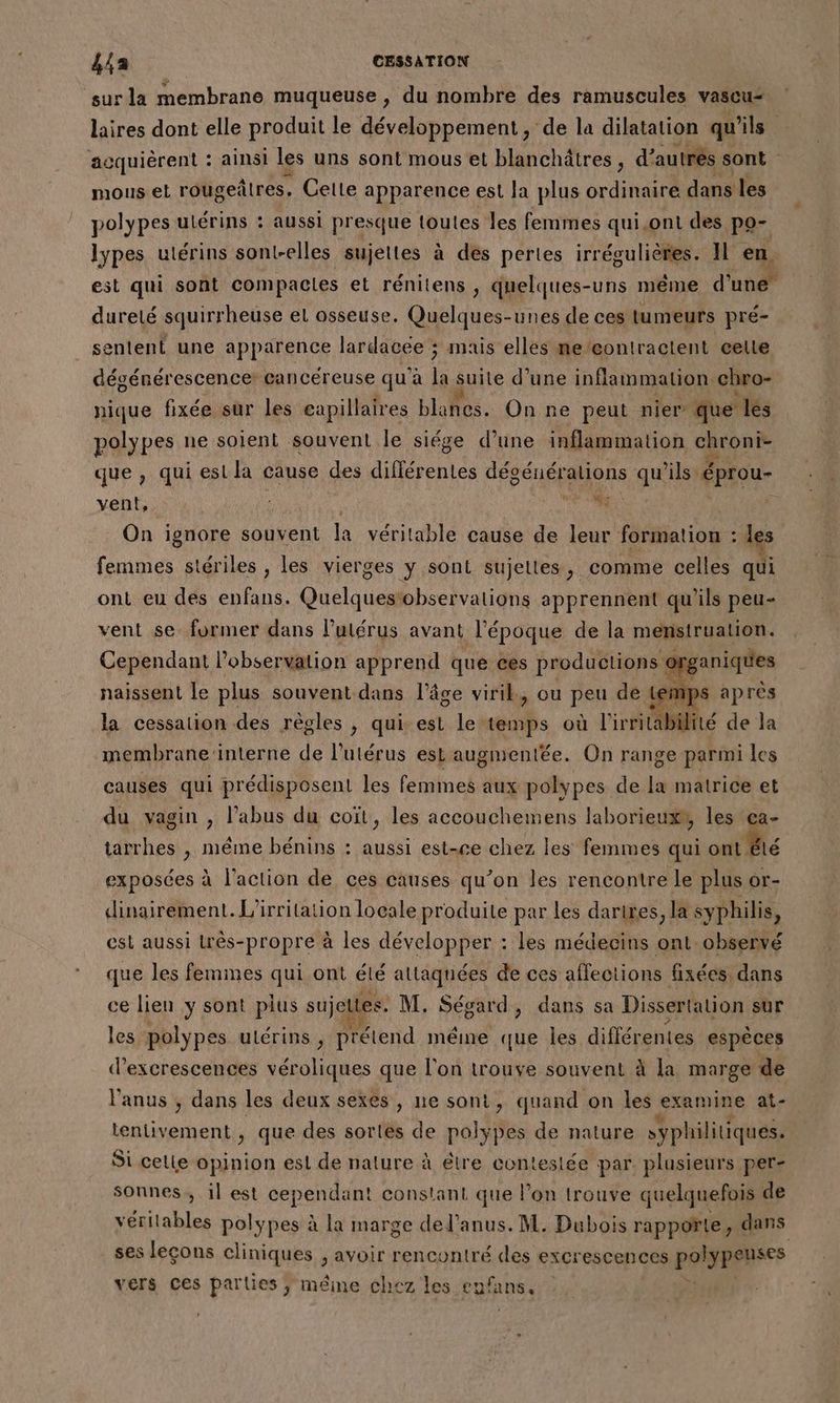 sur la membrane muqueuse , du nombre des ramuscules vascu- lires dont elle produit le développement, de la dilatation qu ñls. acquièrent : ainsi les uns sont mous et blanchâtres , d° autres sont mous et rougeñtres. Celte apparence est la plus ordinaire dans les polypes ulérins : aussi presque toutes les femmes qui.ont des pa lypes utérins sont-elles sujettes à des pertes irrégulières . Il en est qui sont compactes et rénitens , quelques-uns même d° une” dureté squirrheuse el osseuse. Quelques-unes de ces tumeurs pré- sentent une apparence lardacee ; mais elles me’eontractent celte dégénérescence: cancéreuse qu à jé suite d’une inflammation chro- nique fixée sur les eapillaires blanes. On ne peut nier que les polypes ne soient souvent le siége d’une inflammation que que , qui est la cause des différentes DER ELÉTene qu ‘ils éprou- vent, |  On ignore souvent la vérilable cause de leur formation : les femmes stériles , les vierges y sont sujettes, comme celles qui ont eu des enfans. Quelquestobservations apprennent qu’ils peu- vent se former dans l’utérus avant l’époque de la menstruation. Cependant l'observation apprend que ces productions organiques naissent le plus souvent dans l’âge viril, ou peu de tem la cessation des règles , qui est le cils où l'irritabilité de la membrane ‘interne de l'utérus est augmentée. On range parmi les causes qui prédisposent les femmes aux polypes de la matrice et du vagin , l’abus du coït, les accouchemens laborieux®, les ça- tarrhes , même bénins : aussi est-ce chez les femmes qui ont Be exposées à l’action de ces causes qu’on les rencontre le plus or- dinairement. L'irrilation locale produite par les darires, la syphilis, est aussi très-propre à les développer : les médecins ont.observé que les femmes qui ont élé attaqnées de ces affections fixées dans ce lien y sont plus sujeltes. M. Ségard, dans sa Dissertation sur les polypes utérins , prétend méme que les différentes espèces d’excrescences véroliques que l'on trouve souvent à la marge de l'anus ; dans les deux sexes, ne sont, quand on les examine at- tentivement , que des sortes de polypes de nature syphilitiques. Si celle RUE est de nature à étre conteslée par. plusieurs per- sonnes, il est cependant constant que l’on trouve quelquefois de vérilables polypes à la marge del'anus. M. Dubois rappoñte, dans ses leçons cliniques ; avoir rencontré des excrescences PORN vers ces parties ; même chez les eufans,