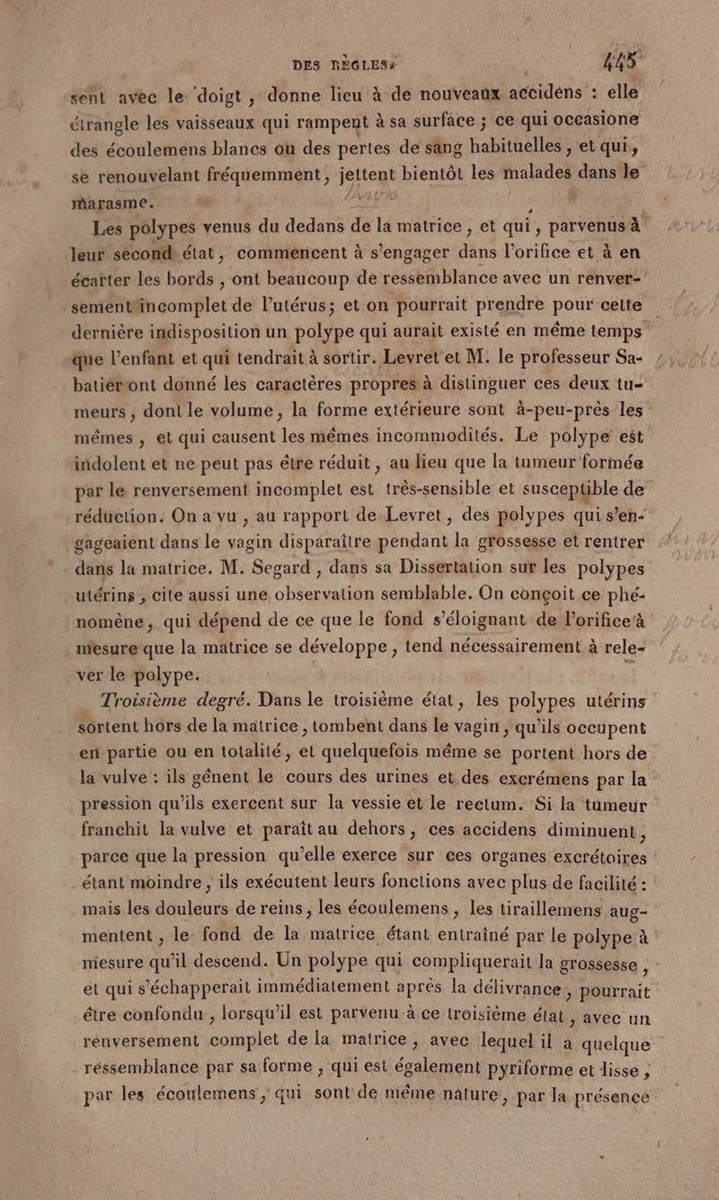 sent avec le ‘doigt , donne lieu à de nouveaux accidéns : elle étrangle lés vaisseaux qui rampent à sa surface ; ce qui occasione des écoulemens blancs ou des pertes de sang Hahithdtles et qui, se renouvelant fréquemment, jettent bientôt les halides dans le marasme. 4 dd dia Fram | Les polypes venus du dedans de la matrice , et qui, parvenus à leur second état, commencent à s'engager dans l’orifice et à en écarter les bords , ont beaucoup de bb btince avec un renver- sementfincomplet de l'utérus; et on pourrait prendre pour cette dernière indisposition un polype qui aurait existé en même temps ; que l’enfant et qui tendrait à sortir. Levret et M. le professeur Sa- batiéront donné les caractères propres à distinguer ces deux tu- meurs ; dont le volume, la forme extérieure sont à-peu-près les: mêmes , et qui causent les mêmes incommodités. Le polype est indolent et ne peut pas étre réduit , au lieu que la tumeur formée par le renversement incomplet est très-sensible et suscepüble de réduction. On a vu , au rapport de Levret, des polypes qui s’en- gageaient dans le vagin disparaître pendant la grossesse et rentrer dans la matrice. M. Segard, dans sa Dissertation sur les polypes utérins , cite aussi une observation semblable. On conçoit ce phé- nomène, qui dépend de ce que le fond s’éloignant de l’orificeà mesure que la matrice se développe, tend nécessairement à rele- ver le polype. | . Troisième degré. Dans le troisième état, les polypes utérins sortent hors de la matrice , tombent dans le vagin, qu'ils occupent en partie ou en totalité, el quelquefois même se portent hors de la vulve : ils génent le cours des urines et des excrémens par la pression qu’ils exercent sur la vessie et le rectum. Si la tumeur franchit la vulve et paraît au dehors, ces accidens diminuent, parce que la pression qu’elle exerce sur ces organes excrétoires : étant moindre , ils exécutent leurs fonctions avec plus de facilité : mais les douleurs de reins, les écoulemens , les tiraillemens aug- mentent , le: fond de la matrice étant entraîné par le polype à niesure qu’il descend. Un polype qui compliquerait la grossesse , et qui s’échapperait immédiatement après la délivrance , pourrait être confondu , lorsqu'il est parvenu à ce troisième état , avec un renversement complet de la matrice, avec lequel il à quelque réssemblance par sa forme , qui est également pyriforme et lisse , par les écoulemens, qui sont'de niême nature, par la présence