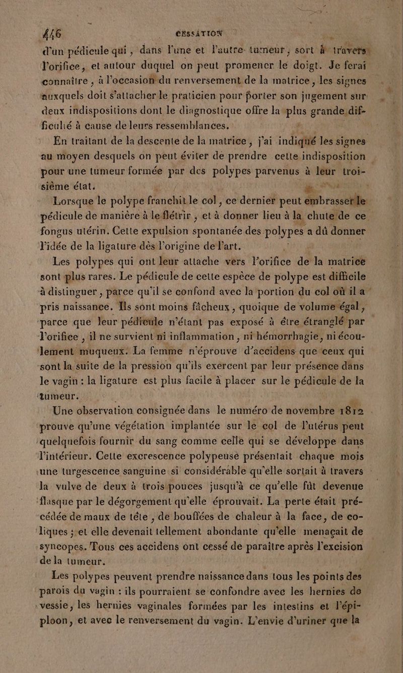 d'un pédicule qui , daris l'une et l’autre. tumeur, sort À travers. l'orifice, et autour duquel on peut promencr le doigt. Je ferai auxquels doit s'attacher le praticien pour porter son jugement sur deux indispositions dont le diagnostique offre la plus grande dif- ficulié à cause de leurs ressemblances, | SR En traitant de la descente de la matrice, j'ai indiqüié les signes pr ne tumeur formée par des polypes parvenus à Gp ha sième élat. / 4 Lorsque le poly pe anehià le col, ce dernier peut AT fongus utérin. Cette expulsion spontanée des polypes a dû donner l'idée de la ligature dès l'origine de Part. | Les polypes qui ont leur attache vers l’orifice de la ar sont plus rares. Le pédieule de cette espèce de polype est difficile pris naissance. Îls sont moins fâcheux , quoique de volume égal , ‘parce que leur pédicule n'étant pas exposé à étre étranglé par l'orifice , il ne survient ni inflammation, ni hémorrhagie, ni écou- lement muqueux. La femme n'éprouve d’accidens que ‘ceux qui sont la suite de la pression qu'ils exercent par leur présénce däns le vagin : la ligature est plus facile à placer sur le pédicule de la ‘tumeur. F : Une observation consignée dans le numéro de novembre x 812 prouve qu’une végétation implantée sur le col de l'utérus pent quelquefois fournir du sang comme celle qui se développe dans l’intérieur. Cette excrescence polypeuse présentait chaque mois ‘une turgescence sanguine si considérable qu'elle sortait à travers la vulve de deux à trois pouces jusqu'à ce qu’elle fût devenue flasque par le dégorgement qu'elle éprouvait. La perte était pré- cédée de maux de tête , de bouffées de chaleur à la face, de co- liques ;:et elle devenait tellement abondante qu'elle menaçait de syncopes. Tous ces accidens ont cessé de paraitre après l'excision de la tumeur. Les polypes peuvent prendre naissance dans tous les points des parois du vagin : ils pourraient se confondre avec les hernies do vessie, les hernies vaginales formées par les intestins et l’épi- ploon, et avec le renversement du vagin. L’envie d’uriner que la