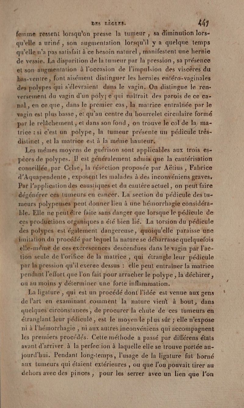 brs nÉGtrs. | 443 fernme ressent lorsqu'on presse la tumeur ; sa diminution lors- qu’elle a uriné , son augmentation lorsqu'il y a quelqne temps qu’elle n’a pas satisfait à ce besoin naturel , manifestent une hernie de vessie, La DTA ToUt de la tumeur par la pression, sa A el son digmentalion à l'occasion de l'impulsion des viscères du bas-ventre , font aisément distinguer les hernies entéra- vaginales despolypes qui s’élevraient dans le vagin. On distingue le ren- versement du vagin d'un polvfe qui naîtrait des parois de ce ca- nal , en ceque, dans le prémier cas, la matrice entraînée par le vagin est plus basse , et qu'au centre du bourrelet circulaire formé par le relâchement , et dans son fond , on trouve le col de la, ma- trice : si c’est un polype, la tumeur présente un pédicule très- distinet , et la matrice est à la même hauteur, Les mêmes moyens de guérison sont applicables aux trois es- pèces de polypes. I est généralement admis que la cautérisation conseillée, par Celse, la résection proposée par Aëtius , Fabrice d’Aquapendente , exposent les malades à des inconvéniens graves, Par l'application des caustiques et du cautère actuel, on peut faire dégénérer cés tumeurs en cancer. La section du Dédtelé des tu- meurs polypeuses peut donner lieu à une hémorrhagie considéra- ble. Elle ne peutétre faite sans danger que lorsque le pédicule de ces produetions organiques a été bien lié. La torsion du pédicule des polypes est également dangereuse, quoïqu’elle paraisse une 2imitation du procéilé par lequel la nature se débarrasse quelquefois el même de ces excrescences descendues dans le vagin par l'ac- tion seule de l’orifice de la matrice , qui étrangle he pédicule par lapression qu’il exerce dessus : elle peut entrainer la matrice pendant l'effort que l’on fait pour arracher le polype , la déchirer , où au moins y déterminer une forte inflammation. La ligature , qui est un procédé dont l’idée est venue aux gens de l’art en examinant comment la nature vient à bout, dans quelques circonstances , de procurer la chute de ces tumeurs en étranglant leur pédiculé , est le moyen le plus sûr ; elle n’expose ni à l’hémorrhagie , ni aux autres inconvéniens qui accompagnent les premiers procédés. Cette méthode a passé par différens états avant d'arriver à la perfec'ion à laquelle elle se trouve portée au- jourd'hui. Pendant long-temps, l'usage de la ligature fut borné aux Lumeurs qui élaient extérieures , ou que l’on pouvait tirer au dehors avec des pinces ; pour les serrer avec un lien que l’on