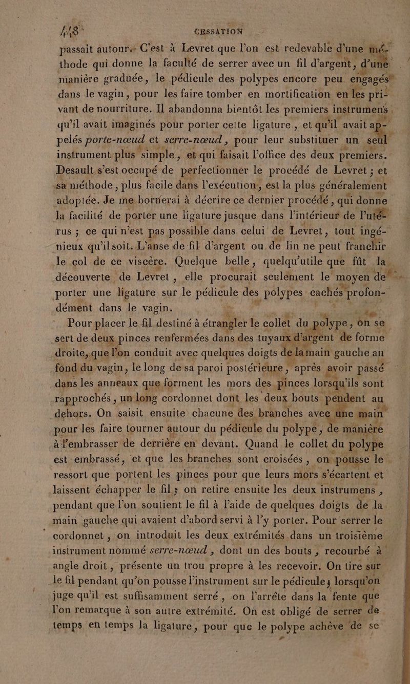 AA É | CRSSATION passait autour C'est à Levret que l’on est redevable d'une né thode qui donne la faculté de serrer avec un fil d'argent, d’un manière graduée, le pédicule des polypes encore peu engagés” dans le vagin, pour les faire tomber en mortification en les pri vant de nourriture. IL abandonna bientôt les premiers instrument | qu'il avait imaginés pour porter celle ligature , et qu lil avait a] pelés porte- nœud et serre-nœud , pour leur substituer un seul instrument plus simple , et qui faisait l’ofhce des deux premiers. Desault s'est occupé de perfectionner le procédé de Levret ; et sa méthode, plus facile dans l'exécution, est la plus généralement adoptée. Je me.borñerai à décrire ce bo ior procédé, qui donne la facilité de porter une ligature jusque dans l'intérieur de l’utée rus ; ce qui n’est pas possible dans celui de Levret, tout ingé- nieux qu'ilsoit. L'anse de fil d’a rgent ou de lin ne peut franchir le col de ce viscere. Quelque belle , quelqu’utile que fût Ja. porter une ligature sur le pédicule dès _polypes cachés’ profon- ; dément dans le vagin. “ Pa. 1 he: Pour placer le fil destiné à étrangler le collet du olype, on se sert de 1épinnss renfermées dans des tuyaux d rgént de forme droite, que l'o on conduit avec quelques doigts dela main gauche au fond du vagin, le long de sa paroi postérieure ; après go passé à dans les anneaux que. forment les mors des pinces lorsqu’ ils sont rapprochés , un long cordonnel dont les deux bouts. pé dent au dehors. On saisit ensuite chacune. des ‘branches avec À e main pour les faire tourner autour du péfenile du polype, de manière à l'embrasser de derrière en devant. Quand le collet du polype est embrassé, ‘et que les branches sont croisées >. on pousse le ressort que portent les pinces pour que leurs mors s’écartent et laissent échapper le fil; on retire ensuite les deux instrumens , pendant que l’on soutient le fil à l’aide de quelques doigts de la main gauche qui avaient d’abord servi à l’y porter. Pour serrer le cordonnet , on introduit les deux extrémités dans un troisième instrument nommé serre-nœud , dont un des bouts , recourbé à angle droit , REspenle un trou propre à les recevoir. On tire sur le fil pendant qu’on pousse l'instrument sur le pédicule; lorsqu on juge qu'il est suffsaminent serré, on l'arréte dans la fente que l’on remarque à son autre extrémité. On est obligé de serrer de temps en temps Ja ligature, pour que le pobypé achève ‘de se