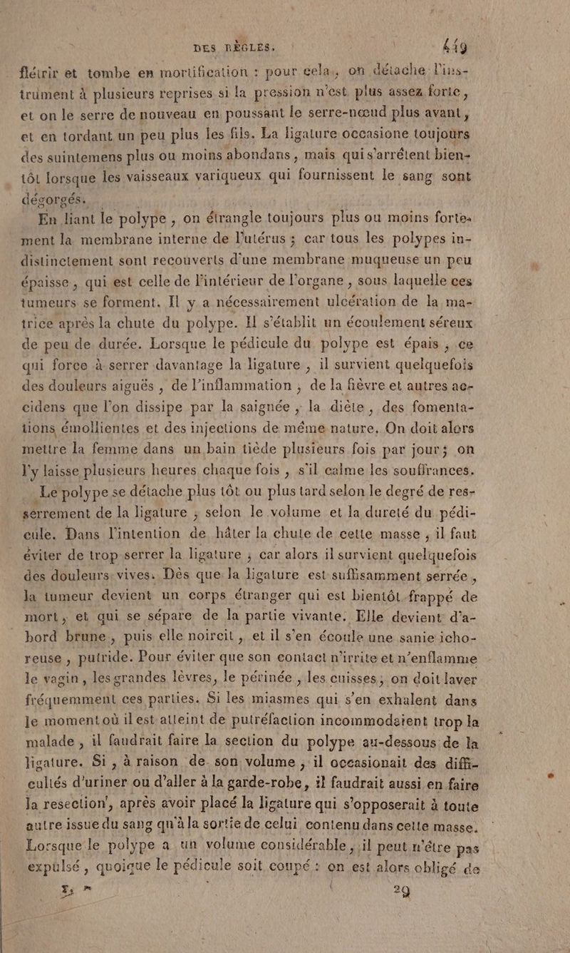 DES RÈGLES. | | £49 flétrir et tombe en mortification : pour cela, on détache lPins- trüment à plusieurs reprises si la pression n'est plus assez forte, et on le serre de nouveau en poussant le serre-nœud plus avant, et en tordant un peu plus les fils. La ligature occasione toujours des suintemens plus ou moins abondans , mais quis’arrétent bien- tôL lorsque les vaisseaux variqueux qui fournissent le sang sont dégorgés. En liant le polype , on étrangle toujours plus ou moins forte: ment la membrane interne de Dutér us; car tous les polypes in- distinctement son! recouverts d’une membrane muqueuse un peu épaisse, qui est celle de l'intérieur de l'organe , sous laquelle ces tumeurs se forment. Il y a nécessairement ulcération de la ma- trice après la chute du polype. Il s'établit un écoulement séreux de peu de durée. Lorsque le pédicule du polype est épais , ce qui force à serrer davantage la ligature , il survient quelquefois des douleurs aiguës , de l’inflammation , de la fièvre et autres ae- cidens que l’on dissipe par la saignée ; la diète, des fomenta- tions émollientes et des injections de méme nature, On doit alors mettre la femme dans un bain tiède plusieurs fois par jour; on l'y laisse plusieurs heures chaque fois , s'il calme les souffrances. _Le polype se détache plus tôt ou plus tard selon le degré de res- sérrement de la ligature ; selon le volume et la dureté du pédi- cule. Dans l'intention de hâter la chute de cette masse , il faut éviter de trop serrer la ligature ; car alors il survient quelquefois des douleurs: vives. Dès que la ligalure est suffisamment serrée . la tumeur devient un corps étranger qui est bientôt frappé de mort, et qui se sépare de la partie vivante. Elle devient d’a- bord brune, puis elle noireït , et il s’en écoule une sanie icho- reuse , putride. Pour éviter que son contact n'irrite et n’enflamme le vagin, lesgrandes lèvres, le périnée , les cuisses; on doit laver fréquemment ces parties. Si les miasmes qui s’en exhalent dans le moment où ilest alleint de putréfaction incommodaïent trop la malade , il faudrait faire la section du polype au-dessous de la ligature. Si, à raison de. son volume , il occasionait des diffi- culiés d'uriner ou d'aller à à la garde- -robe, il faudrait aussi en faire Ja reseclion', après avoir placé la ligature qui s ’opposerait à toute autre issue du sang qu'à la sortie de celui contenu dans cette masse. Lorsque le Vale a ün volume considérable, : il peus n'élre pas expulsé, quoique le ares soit coupé : on est alors obligé °a re) is Po \ LE