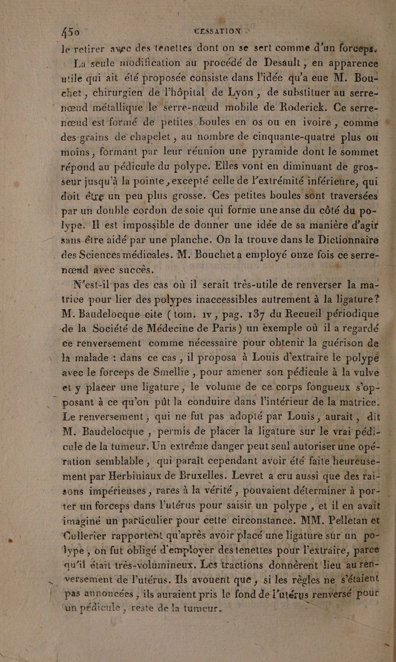 A 450 CESSATION le retirer avec des teneltes dont on se sert comme d’un forceps. La seule modification au procédé de Desault , en apparence utile qui ait été proposée consiste dans l'idée qu’a eue M. Bou- chet, chirurgien de l'hôpital de Lyon, de substituer au serre- Hal métallique le serre-nœud mobile de Roderick. Ce serre- des grains de chapelet , au nombre de cinquante- Quatre plus où moins, formant par leur réunion une pyramide dont le sommet répond au pédicule du polype. Elles vont en diminuant de gros- seur jusqu'à la pointe ,excepté celle de Fextrémité inférieure, qui doit étre un peu plus grosse. Ces petites boules ‘sont traversées par un double cordon de soie qui forme une anse du côté du po- lype. I est impossible de donner une idée de sa manière d’ agir . des Sciencés médicales. M. Bouchet a employé onze fois ce serre- nœud avec succès. v N’est-il pas des cas où il serait très-utile de renverser la ma- trice pour lier des polypes inaccessibles autrement à la ligature ? M. Baudelocque cite (tom. 1v, pag. 137 du Recueil périodique de la Société de Médecine de Paris) un exemple où il a regardé ce renversement comme nécessaire pour obtenir la guérison de la malade : dans ce cas , il proposa à Louis d'extraire le polypé avec le forceps de Smellie , pour amener son pédieulé à la vulve et y placer une ligature, le volume de ce corps fongueux s’op- posant à ce qu’on pût la conduire dans l’intérieur de la matrice. Le renversement, qui ne fut pas adopté par Louis, aurait, dit M. Baudelocque , permis de placer la ligature sur le vrai pédi- cule de la tumeur. Un extréme danger peut seul autoriser une opé- ter un forceps dans l'utérus pour saisir un polype , et il en avait iype; on fut obligé d'empioyer destenettes pour l'extraire, parce qu’il était très-volumineux. Les tractions donnèrent lieu auren- . versement de l’utérus. [ls avouent que, si les règles ne étaient un pédicu le, reste de la tumeur. 4