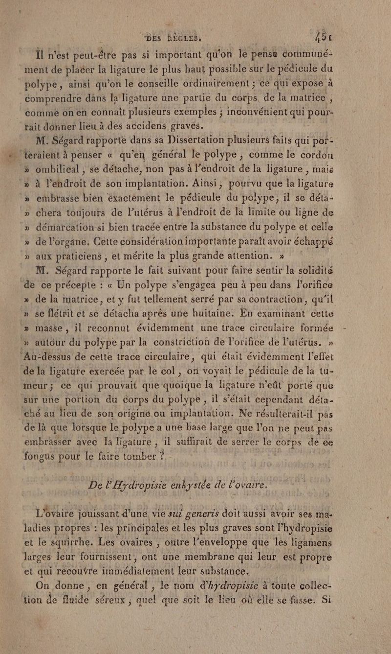 f (DES REGLES, A AT Îl n'est peut-être pas si important qu'on le pense communé: ment de placer la ligature le plus haut possible sur le pédicule du polype, ainsi qu’on le conseille ordinairement ; ce qui expose à comprendre dans Îa ligature une partie du corps, de la matrice , comme on en connaît plusieurs exemples ; inconvénient qui pour- rait donner lieu à des accidens graves. : M. Ségard rapporte dans à Dissertation plusieurs faits qui por- “ téräient à penser « qu’en général le polype ; comme le cordon » ombilical , se détache, non pas à l’endroit de la ligature , mais » à l’ehdroit de son implantation. Aïnsi, pourvu que la ligature » ermbtasée bien éxactément le pédicule du polype, il se déta- » chera toujours de l’utérus à l'endroit de la limite ou ligne de » démarcation si bien tracée entre la substance du polype et cel! » de l'organe. Cette considération importante paraît avoir échappé » aux praticiens , et mérite la plus grande attention. » M. Ségard rapporte le fait suivant pour faire sentir la solidité de ce précepte : « Un polype s’engagea peu à peu dans l'orifice » de la matrice, et y fut tellement serré par sa contraction, qu’il » se flétrit et se détacha après une huitaine. En examinant cette » masse, il reconnut évidemment une trace circulaire formée » autour du polype par la constrictioù de l’orifice de lutérus. » Au-dessus de cette trace circulaire, qui était évidemment l'effet de la ligature exercée par le col, on voyait le pédicule de la tu- meur; ce qui prouvait que quoique la ligature n’eût porté que sur une portion du corps du polype , il s'était cependant déta- ché au lieu de son origine. ou implantation. Ne résulterait-il pas de là que lorsque le polype a une base large que l’on ne peut pas embrasser avec la ligature , il sufirait LE serrer le CCR de ce fongus pour le faire tomber ?. De l'Hydropisie enkystée de l'ovaire. L'ovaire jouissant d’une, vie suz generis doit aussi avoir ses mac ladies propres : les principales et les plus graves sont l’hydropisie et le squirrhe. Les ovaires ; outre l’enveloppe que les ligamens larges leur fournissent, ont une membrane qui leur est propre et qui recouÿre immédiatement leur substance. On donne, en général , le nom RFI à toute collec- tion de fluide séreux ; quel que soit le lieu où elle se fasse. Si