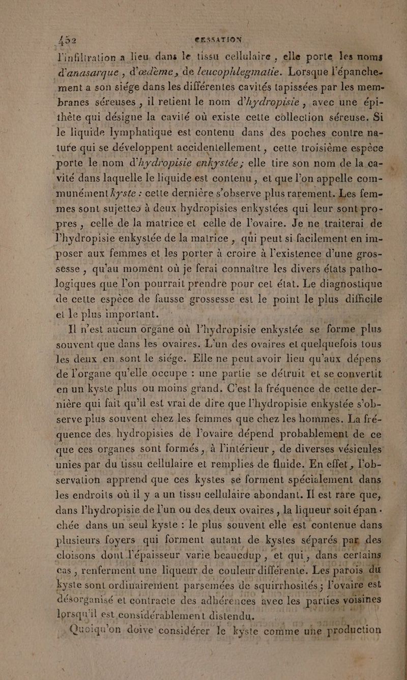 À | J'infillration a lieu, dans le tissu cellulaire , elle porle Îles noms d'anasarque, d'ædème, de leucophleginatie. Lorsque l’ épanche- ment a son siège dans les différentes cavités tapissées par les mem- branes séreuses , il retient le nom d’hydropisie , avec une épi- thète qui désigne la cavité où existe cette collection séreuse. Si le liquide lymphatique est contenu dans des poches conire na- 52 | CESSATION ture qui se développent accidentellement » celte troisième espèce vité dans laquelle le liquide est contenu , et que l’on appelle com- ‘munément kyste : : cette dernière s’observe plus rarement, Les fem- mes sont sujettes à deux hydropisies enkystées qui leur. sont pro- pres, celle de la matrice et celle de l'ovaire. Je ne iraiterai de l’hydropisie enkystée de la matrice | qui peut si facilement en im- poser aux femmes et les porter à croire à l'existence d’une gros- sesse , qu'au moment où je ferai connaître les divers états patho- logiques que. l’on pourrait prendre pour cet état. Le diagnostique et le pie important. Il n’est aucun organé où l’hydropisie enkystée se. ‘forme _plus souvent que dans 12 ovaires. L'un des ovaires el quelquefois tous les deux en sont le siége. Elle ne peut avoir lieu qu'aux dépens de l'organe qu’elle occupe : une partie se détruit et se convertit en un kyste plus ou moins grand. C’est la fréquence de cette der- nière qui fait qu’il est vrai de dire que l’hydropisie enkystée s’ob- serve plus souvent chez les femmes que chez les hommes. La fré- quence des hydropisies de l'ovaire dépend probablement de ce unies par du tissu cellulaire et remplies de fluide. En effet , l'ob- servation apprend que ces kystes se forment spécialement dans les endroits où il y a un tissu cellulaire abondant. Il est rare que, dans l’hydropisie de l’un ou des deux ovaires , la liqueur soit épan . chée dans un seul kyste : : le plus souvent elle est contenue dans plusieurs foyers qui forment autant de kystes séparés PAaE ; des: cloisons dont l'épaisseur varie beaucdup , et qui, dans _cerlains cas , renferment une liqueur de couleur différente. Les parois du kyste sont ordinairement parsemées de squirrhosilés ; ; l'ovaire est désorganisé et contracte des adhérences avec les parues voisines lorsqu il est considérablement distendu. | K Quo oiqu ‘on doive considérer le ky ste corime > uhe production