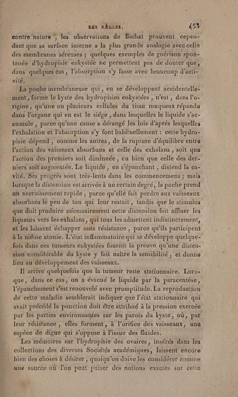 contre nature , les obsérvations de Bichat prouvent cepen- dant que sa surface interne a la plus grande analogie avec celle des membranes séreuses ; quelques exemples de guérison spon- tanée d’hydropisie enkystée ne permettent pas de douter que, dans quelques cas, labsorption s’y fasse avec beaucoup d’acti- vité. | La poche membraneuse qui, en se CETHAppREE accidentelle- ment , forme le kyste des hydropisies enkystées , n’est, dans l’o- rigine, qu’une ou plusieurs cellules du tissu muqueux répandu dans l'organe qui en est le siége , dans lesquelles le liquide s’ac- cumule , parce qu’une cause a dérangé les lois d’après lesquelles l’exhalation et labsorption s’y font habituellement : cette hydro- pisie dépend , comme les autres, de la rupture d'équilibre entre action des vaisseaux absorbans et celle des exhalans , soit que l’action des premiers soit diminuée , cu bien que celle des der- niers soit augmentée. Le liquide , en s’'épanchant , distend la ca- vilé. Ses progrès sont très-lents dans les commencemens ; mais lorsque la distension est arrivée à un certain degré, la poche prend uh accroissement rapide, parce qu’ellé fait perdre aux vaisseaux _absorbans le peu de ton qui leur restait, tandis que le stimulus que doit produire nécessairement cette distension fait affluer les liqueurs vers les exhalans , qui tous les admettent indistinctement, et les laissent échapper sans résistance , parce qu'ils participent à la même atonie. L'état inflammatoire qui se développe quelque- fois dans ces tumeurs enkystées fournit la preuve qu’une disten- sion considérable du kyste y fait naître la sensibilité , et donne lieu au développement des vaisseaux. | Il arrive quelquefois que la tumeur reste stationnaire. Lors- que, dans ce cas, on a évacué le liquide par la paracentèse, l’épanchement s’est renouvelé avec promptitude. La reproduction de cette maladie semblerait indiquer que l’état stationnaire qui avait précédé la ponction doit étre attribué à la pression exercée par les parties environnamtes sur les parois du kyste, où, par leur résistance , elles forment, à l’orifice des vaisseaux, une espèce de digue qui s’ oppose à l'issue des fluides. Les mémoires sur l’hydropisie des ovaires, insérés dans les.” collections des diverses Sociétés académiques, laissent encore bien des choses À désirer , quoiqu’on doive les considérer comme une source où ‘lan peut puiser des nolions exactes sur celte