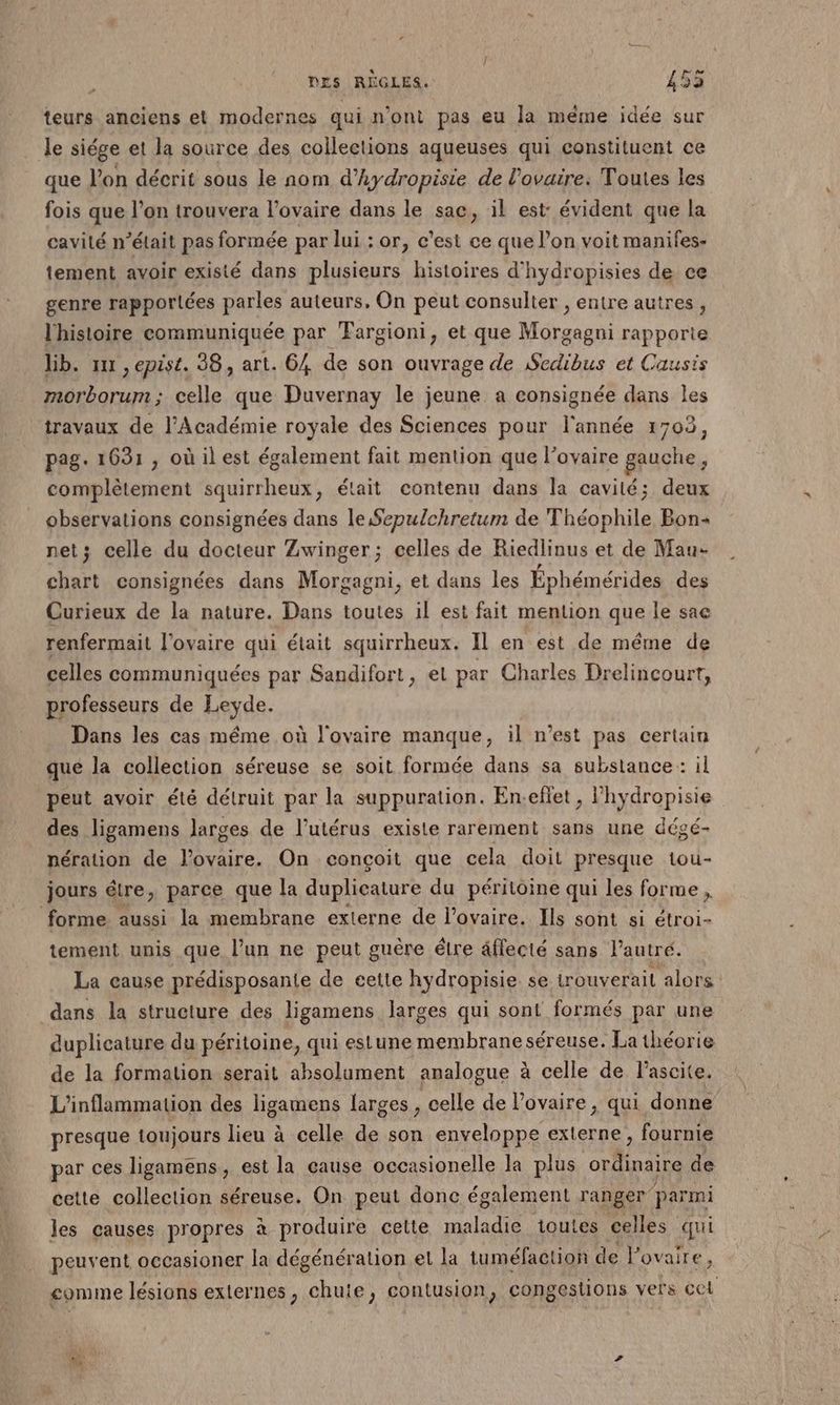 | DES RÈGLES. 453 teurs anciens et modernes qui n'ont pas eu la méme idée sur Je siége et la source des collections aqueuses qui constituent ce que l’on décrit sous le nom d’hydropisie de l'ovaire. Toutes les fois que l’on trouvera l'ovaire dans le sac, il est: évident que la cavité n’était pas formée par lui : or, c’est ce que l’on voit manifes- tement avoir existé dans plusieurs histoires d’hydropisies de ce genre rapportées parles auteurs, On peut consulter , entre autres, l'histoire communiquée par Fargioni, et que Morgagni rapporie lib. mr , epist. 38, art. 64 de son ouvrage de Sedibus et Causis morborum; celle que Duvernay le jeune a consignée dans les travaux de l’Académie royale des Sciences pour l'année 1703, pag. 1631 , où il est également fait mention que l'ovaire gauche, complètement squirrheux, était contenu dans la cavité; deux observations consignées dans le Sepulchretum de Théophile Bon net; celle du docteur Zwinger; celles de Riedlinus et de Mau chart consignées dans Morgagni, et dans les Éphémérides des Curieux de la nature. Dans toutes il est fait mention que le sac renfermail l'ovaire qui était squirrheux. Il en est de méme de celles communiquées par Sandifort, el par Charles Drelincourt, professeurs de Leyde. Dans les cas même où l'ovaire manque, il n’est pas certain que la collection séreuse se soit formée dans sa substance : il peut avoir été détruit par la suppuration. En-efiet , l'hydropisie des ligamens larges de l'utérus existe rarement sans une dégé- pération de l'ovaire. On conçoit que cela doit presque tou- jours étre, parce que la duplicature du péritoine qui les forme, forme aussi la membrane externe de l'ovaire. Ils sont si étroi- tement unis que l’un ne peut guère étre éffecté sans l’autré. La cause prédisposante de cette hydropisie se trouverait alors dans la structure des ligamens larges qui sont formés par une duplicature du péritoine, qui estune membrane séreuse. La théorie de la formation serait absolument analogue à celle de l’ascite. L'inflammation des ligamens larges ù celle de l'ovaire, qui donne presque toujours lieu à celle de son enveloppe externe, fournie par ces ligamens, est la cause occasionelle la plus ne de cette collection séreuse. On peut donc également ranger parmi les causes propres à produire cette maladie toutes celles qu peuvent occasioner la dégénération et la tuméfaction de l'ovaire, comme lésions externes, chute, contusion, congestions vers CCt
