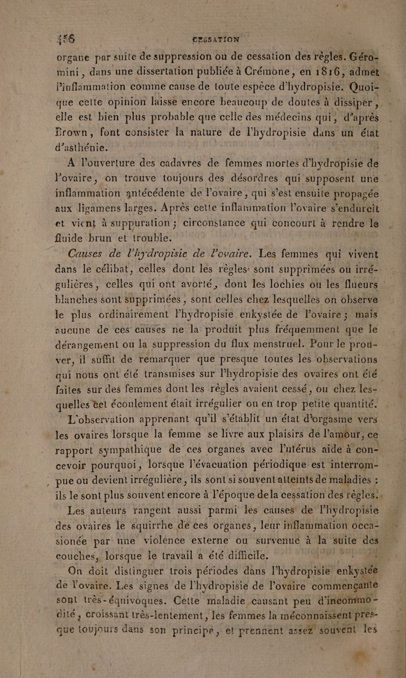 ex 46 ; r CESSATION organe par suite de suppression ou de cessation des règles. Géro- mini, dans une dissertation publiée à Crémone, en 1816, admêt Pinflammation comme cause de toute espèce d' (Haras Quoi- que celte opinion laisse encore beaucoup de doutes à à dissiper elle est bien plus probable que celle des médecins qui, d’après Brown, font consister la nature de Mars dans un état d’asthénie. À l'ouverture des cadavres de femmes mortes d'hydropisie de l'ovaire, on trouve toujours des désordres qui supposent une inflammation antécédente de l'ovaire, qui s’est ensuite propagée aux ligamens larges. Après cette inMtiattos l'ovaire s'endureit et vient à suppuration; circonstance qui concour à rendre le fluide brun et trouble. Causes de l’hydropisie de l'ovaire. Les femmes qui vivent dans le célibat, celles dont les règles: sont supprimées où irré- > blanches sont supprimées ; sont celles chez lesquelles on observe le plus ordinairement lhydropisie enkystée de lovaire; mais aucune de ces causes ne la produit plus fréquemment que le dérangement ou la suppression du flux menstruel. Pour le prou- ver, il suffit de remarquer que presque toutes les observations qui nous ont été transmises sur l'hydropisie des ovaires ont été faites sur des femmes dont les règles avaient cessé, ou chez les- quelles &amp;et écoulement était irrégulier on en trop petite quantité. L'observation apprenant qu'il s’élablit un état d’orgasme vers les ovaires lorsque la femme se livre aux plaisirs de l'amour, ce rapport sympathique de ces organes avec l'utérus aïdé à con- cevoir pourquoi, lorsque l'évacuation périodique est interrom- , pue ou devient irrégulière, ils sont si souvent atteints de maladies : ils le sont plus souvent encore à l’époque dela cessation des règles. Les auteurs rangent aussi parmi les causes de l’hydropisie couches, lorsque le travail a été difficile. PT A #4 On doit distinguer trois périodes dans ihyaadieres entsuét de l'ovaire. Les signes de l’hydropisie de l'ovaire commenganté sont très-équivoques. Celle maladie causant peu d'inéommo - dité , croissant très-lentement, les femmes la méconnaissent pres- que bibi dans son principe, el prennent assez souvent les 