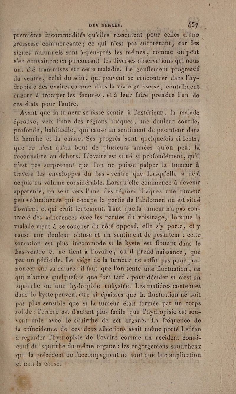 grossesse commençante; ce qui n’est pas surprenant, car les signes rationnels sont à-peu-près les mêmes , comme on péut s’en convaincré en parcourant les diverses observalions qui nous ont élé transmises sur cette maladie. Le gonfleinent progressif du ventre, celui du sein, qui peuvent se rencontrer dans l’hy- dropisie des ovaires comme dans la vraie grossesse, contribuent éncore à tromper les femmés, et à leur faire prendre l’un de ces états pour l'autre. | Avant que la tumeur se fasse sentir à l'extérieur, la malade éprouve, vers l’une des régions iliâques, une douleur sourde, profonde, habituelle, qui cause un sentiment de pesanteur dans la hanche et la cuisse, Ses progrès sont quelquefois si lents, que ce n’est qu'au bout de plusieurs années qu'on peut la reconnaître au dehors. L'ovaire est situé si profondément, qu'il nest pas surprenant que l'on ne puisse palper la tumeur à travers les enveloppes du bas - ventre que lorsqu'elle à déjà acquis un velume considérable. Lorsqu'elle commence à devenir apparente, on sent vers l’une des régions iliaques une tumeur peu vôolumineuse qui occupe la partie de l'abdomen où est situé l'ovaire, et qui croit lentement. Tant que la tumeur n’a pas con- tracté des adhérences avec les parties du voisinage, lorsque la malade vient à se coucher du côté opposé, elle s'y porte, et y cause une douleur obtuse et un sentiment de pesanteur : cette. Sensation est plus incommode si le kyste est flottant dans le basventre et ne tient à l’ovaire, où il prend naissance, que par un pédicule. Le siége de la tumeur ne suffit pas pour pro- noncer sur sa nature : il faut que l’on sente une fluctuation, ce qui n'arrive quelquefois que fort tard , pour décider si c’est un squirrhe ou une hydropisie enkystée. Les matières contenues dans le kyste peuvent être si épaisses que la fluctuation ne soit pas plus sensible que si la tumeur était formée par un corps solide : l'erreur est d'autant plus facile que l’hydropisie est sou- vent unie avec le squirrhe de cet organe. La fréquence de da coïncidence de ces: deux affections avait méme porté Ledfan à regarder l’hvdropisie de l'ovaire comme un accident consé- eulif du squirrhe du même organe : lés engorgemens squirrheux qui la précèdent ou l’accompagnent ne sont que la complication et non.lx cause. EL CT \