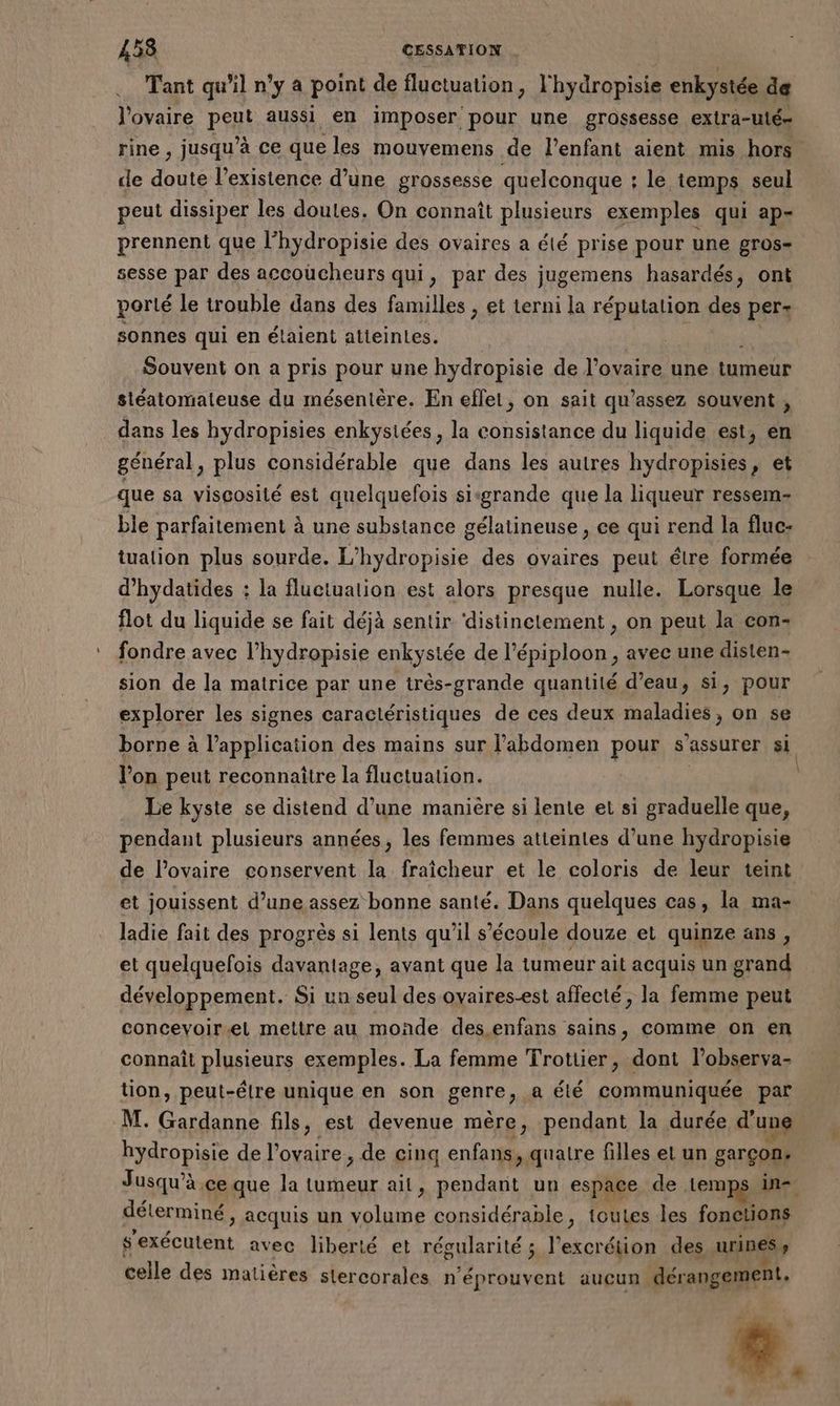 Tant qu'il n’y a point de fluctuation, l'hydropisie enkystée de l'ovaire pen aussi en imposer pour une grossesse extra-ulé= rine , jusqu’à ce que les mouvemens de l'enfant aient mis hors. de doute l'existence d’une grossesse quelconque : : le temps seul peut dissiper les doules. On connaît plusieurs exemples qui ap- prennent que l’hydropisie des ovaires a été prise pour une DTOS= sesse par des accoucheurs qui, par des jugemens hasardés, ont porté le trouble dans des familles , et terni la réputation des per: sonnes qui en étaient atteintes. Souvent on a pris pour une hydropisie de l'ovaire une tumeur siéatomateuse du mésentère. En effet, on sait qu’assez souvent , dans les hydropisies enkysiées, la consistance du liquide est, en général, plus considérable que dans les autres hydropisies, et que sa viscosité est quelquefois sisgrande que la liqueur ressem- ble parfaitement à une substance gélatineuse , ce qui rend la fluc- tualion plus sourde. L’hydropisie des ovaires peut étre formée d’hydatides : la fluctuation est alors presque nulle. Lorsque le flot du liquide se fait déjà sentir ‘distinetement , on peut la con- fondre avec l’hydropisie enkysiée de l’épiploon, avec une disten- sion de la matrice par une très-grande quantité d’eau, si, pour explorer les signes caractéristiques de ces deux maladies, on se borne à l'application des mains sur l'abdomen pour s'assurer si l’on peut reconnaitre la fluctuation. | Le kyste se distend d’une manière si lente et si graduelle que, pendant plusieurs années, les femmes atteintes d’une hydropisie de l’ovaire conservent la fraîcheur et le coloris de leur teint et jouissent d’une assez bonne santé. Dans quelques cas, la ma- ladie fait des progrès si lents qu'il s'écoule douze et quinze ans, et quelquefois davantage, avant que la tumeur ait acquis un grand développement. Si un seul des ovaires-est affecté, la femme peut concevoir.el mettre au monde des enfans sains, comme on en connaît plusieurs exemples. La femme Trotiier, dont l’observa- tion, peut-être unique en son genre jf été communiquée par M. Gardanne fils, est devenue mère, pendant la durée d'une hydropisie de l'ovaire , de cinq enfans, quatre filles et un garçon. Jusqu’à ce que la tumeur ait, pendant un espace de. temps in déterminé, acquis un volume considérable, toutes les fonctions s'exécutent avec liberté et régularité ; l’excrétion des urines, celle des matières stercorales n'éprouvent aucun dérangement.