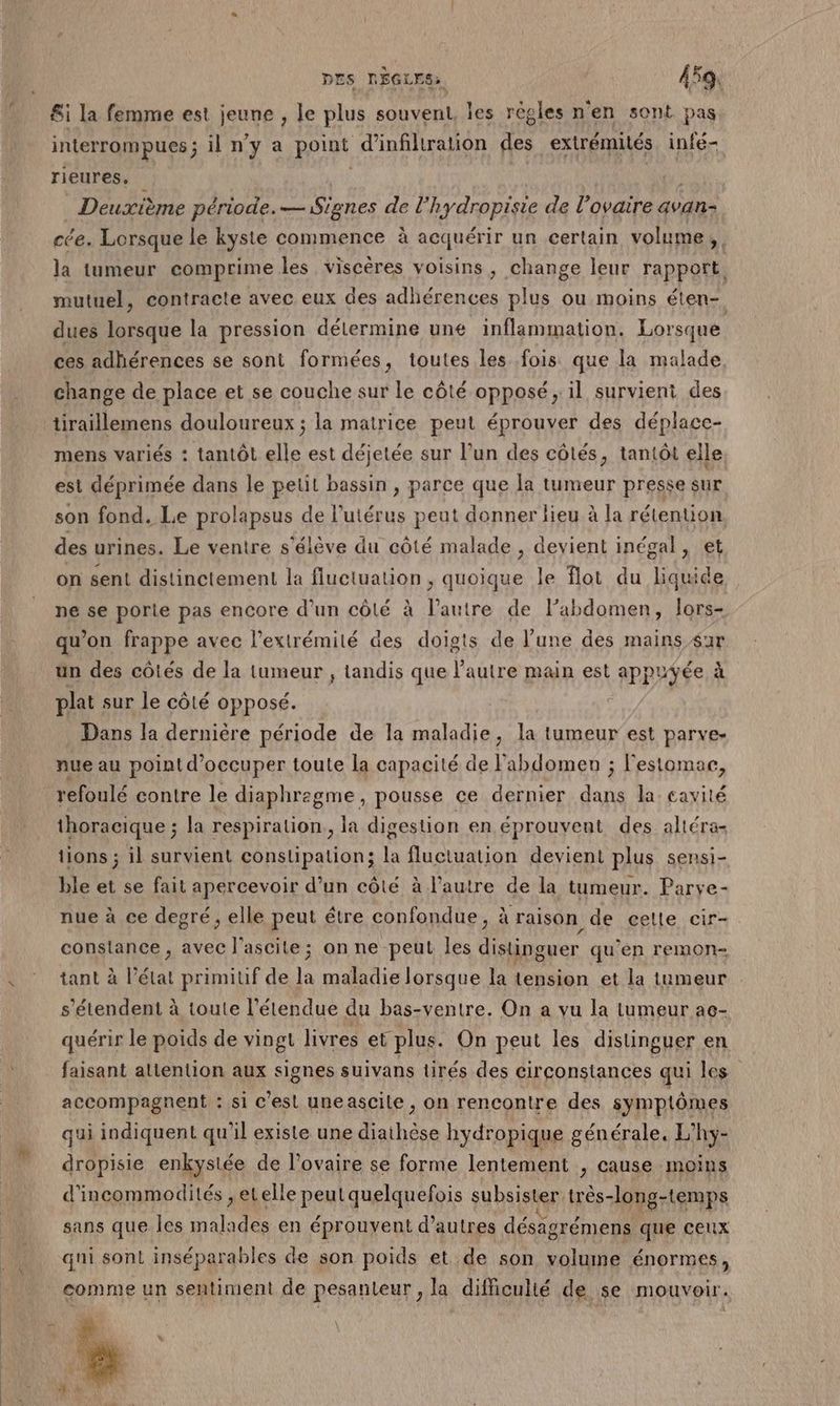 &amp;i la femme est jeune , le plus souvent, les règles n'en sont pas interrompues ; il n’y a point d'infiltration des extrémités infé- rieures, | | ) _ Deuxième période. — Signes de l’hydropisie de l'ovaire avan cée. Lorsque le kyste commence à acquérir un certain volume, la tumeur comprime les viscères voisins, change leur rapport. mutuel, contracte avec eux des adhérences plus ou moins éten-. dues lorsque la pression délermine une inflammation. Lorsque ces adhérences se sont formées, toutes les fois que la malade. change de place et se couche sur Le côté opposé; il survient des tiraillemens douloureux ; la matrice peut éprouver des déplace- mens variés : tantôt elle est déjetée sur l’un des côtés, tantôt elle est déprimée dans le petit bassin , parce que la tumeur presse sur son fond. Le prolapsus de l'utérus peut donner lieu à la rétention des urines. Le ventre s'élève du côté malade , devient inégal, et on sent distinctement la fluctuation , quoique le flot du liquide ne se porie pas encore d’un côté à l’autre de l’abdomen, lors- qu’on frappe avec l'extrémité des doigts de l’une des mains ar un des côtés de la tumeur , tandis que l’autre main est appuyée à plat sur le côté opposé. Dans la dernière période de la maladie, la tumeur est parve- nue au point d'occuper toute la capacité de l'abdomen ; lestomae, refoulé contre le diaphregme, pousse ce dernier dans la cavité thoracique ; la respiration, la digestion en éprouvent des altéra- tions ; il survient constipation; la fluctuation devient plus sensi- ble et se fait apercevoir d’un côté à l’autre de la tumeur. Parve- nue à ce degré, elle peut étre confondue, à raison de celle cir- constance, avec l'ascite; on ne peut les distinguer qu'en remon- tant à l’état primiuf de la maladie lorsque la tension et la tumeur s'étendent à toute l'étendue du bas-ventre. On a vu la tumeur ac- quérir le poids de vingt livres et plus. On peut les distinguer en faisant alitention aux signes suivans tirés des circonstances qui les accompagnent : si c’est une ascile , on rencontre des symptômes qui indiquent qu'il existe une diathèse hydropique générale. L’hy- dropisie enkystée de l'ovaire se forme lentement , cause moins d'incommodités , eLelle peut quelquefois subsister très-long-temps sans que les malades en éprouvent d’autres désagrémens que ceux qui sont inséparables de son poids et de son volume énormes, comme un sentiment de pesanteur , la difficulté de se mouvoir.