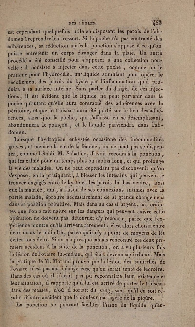 DES RÈGLES, Re 468 est cependant quelquefois utile en disposant les parois de l’ab- domen à reprendre leur ressort. Si la poche n’a pas contracté des adhérences, sa réduction après la ponction s'oppose à ce qu’on puisse entretenir ün corps étranger dans la plaie. Un autre procédé a été conseillé pour s'opposer à une collection nou- velle : il consiste à injecter dans cette poche, comme où le pratique pour Phydrocèle, un'liquide stimulant pour opérer le recollement des parois du kyste par l'inflammation qu'il pro- duira à s@ surface interne. Sans parler du danger de ces injec- tions, il est évident que le liquide ne peut parvenir dans la poche qu’autant qu'elle aura contracté des adhérences avec le péritoine, et que le troiscart aura été porté sur le lieu des adhé- rences, sans quoi la poche, qui s’allaisse en se désemplissant, abandonnera le poinçcon , et le liquide parviendra dans l’ab- domen. | Lorsque l’hydropisie enkystée occasione des incommodités graves , et menace la vie de la femme , on ne peut pas se dispen- ser, comme l'établit M. Sabatier , d’avoir recours à la ponction, qui les calme pour un temps plus ou moins long , et qui prolonge _ la vie des malades. On ne peut cependant pas disconvenir qu’on s'expose , en la pratiquant ; à blesser les intestins qui peuvent se trouver engagés entre le kyste et les parois du bas-ventre, ainsi que la matrice , qui , à raison dé ses connexions intimes avec la partie malade, éprouve nécessairement de si grands changemens dans sa position primitive. Mais dans un cas si urgent, ces crain- tes que l’on a fait naître sur les dangers qui peuvent suivre cette opération ne doivent pas détourner d’y recourir ; parce que l'ex- périence montre qu’ils arrivent rarement : c’est alors choisir entre deux maux le moindre, parce qu'il n’y a point de moyens de lés éviter tous deux. Si on n’a presque jamais rencontré ces deux pre miers accidens à la suite de la ponction , on a vu plusieurs fois la lésion de l'ovaire lui- même, qui était devenu squirrheux. Mais la pratique de M. Morand prouve que la lésion des squirrhes de l'ovaire n’est pas aussi dangereuse qu'on serait tenté de lecroire. Dans des cas où il n’avait pas pu reconnaître leur existence et leur situation, 11 rapporte qu'il lui est arrivé de porter le troiscart dans ces masses, d’où il sortait du sang, . sans qu'il en soit ré- sulié d’auire accident que la douleur passagère de la piqûre. La ponction ne pouvant faciliter, lissue du liquide qu'au-