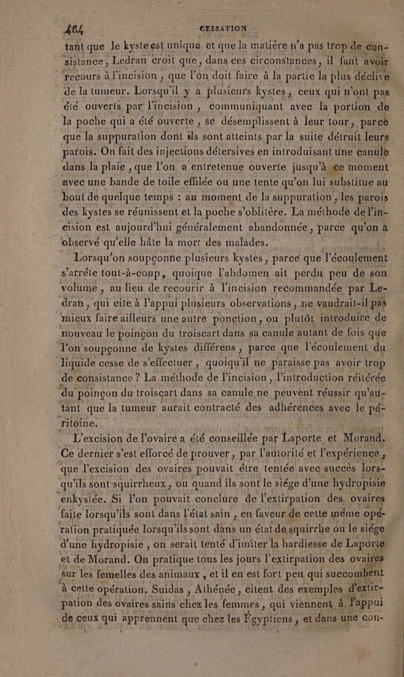 484 CESSATION tant que Je kysteest unique et que Fe matière np’ a pas trop de con- sistance, Ledran croit que, dans ces circonstances , il faut avoir recours à l'incision ; que l'on doit faire à la parie la plus déclive de la tumeur, Lorsqu'il y à plusieurs kystes, ceux qui n ont pas. été ouverts par l'incision , communiquant avec la portion de la poche qui a été ouverte , se désemplissent à leur tour, parcè que la suppuration doni ds sont atteints par la suite détruit leurs parois. On fait des injections détersives en introduisant une canule dans la plaie , que l’on a entretenue ouverte jusqu Age moment avec une bande de toile effilée ou une tente qu’on lui substitue au bout de quelque temps : au moment de la suppuration, les parois des kystes se réunissent et la poche s’oblitère. La méthode de l'in- cision est aujourd'hui g généralement abandonnée, parce qu’on à observé qu’elle hâte la mort des malades. Se: Lorsqu'on soupconne plusieurs kystes, parce que l'écoulement s’arrêle tout-à-coup, quoique l'abdomen ait perdu peu de: son volume , au lieu de recourir à l’incision recommandée par Le- dran , ; Qui cite à l'appui plisieurs observations , ne vaudr | mieux faire ailleurs une autre ponction, ou plutôt introduire de nouveau le poinçon du troiscart dans sa canule autant de fois que Jon soupçonne de kystes différens , parce que l'écoulement du liquide cesse de s'effectuer, quoiqu'il ne paraisse pas avoir trop de consistance ! ? La méthode de l’incision , l'introduction réitérée | ‘du poincon du troisçart dans sa canule. ne peuvent réussir qu'au- tant que la tumeur aurait contracté des adhérences avec le pé- ritoine. : L'excision de l’ovairé a été conseillée par pos et Met Ce dernier s’esl efforcé de prouver, par l'autorité et l'expérience que Jl'excision des ovaires pouvait élre tentée avec succès lors- qu'ils sont squirrheux , ou quand ils sont le siége d’une hydropisie enkysiée. Si l’on pouvait conclure de l'extirpation des. RE faile lorsqu’ ils sont dans l’état sain , en faveur de celte méme opé- ralion pratiquée lorsqu’ ils sont dans un état de squirrhe ou le siége d’une hydropisie , on serait tenté d'imiler la hardiesse de Laporte et de Morand. On pratique tous les jours l’extirpation des ovair sur les femelles des animaux , et il en est fort peu qui succombent ? à celte opération. Suidas , Athénée , éitent des exemples « d'extir- pation des ovaires sains chez les fermes È qui viennent à. l'appui de ceux qui apprennent que chez les Égyptiens ) et dans une con- .