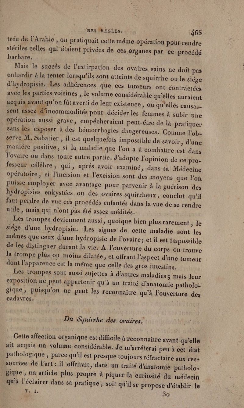 tree de l'Arabie , on praliquait cette méme opération pour rendre stériles celles qui étaient privées de ces organes par ce procédé barbare. | ñ Mais le succès de l’extirpation des ovaires sains ne doit pas enhardir à la tenter lorsqu'ils sont atteints de squirrhe ou le siége d’hydropisie. Les adhérences que ces tumeurs ont Contractées avec les parties voisines , le volume considérable qu’elles auraient acquis, avant qu'on fût averti de leur existence , ou qu’elles Causas- sent assez d’incommodités pour décider les femmes à subir une Opération aussi grave, empécheraient peut-étre de la pratiquer sans les exposer à des hémorrhagies dangereuses: Comme lobe serve M. Sabatier , il est quelquefois impossible de savoir , d’une manière positive, si la maladie que l’on a à combattre est dans l'ovaire ou dans toute autre partie. J’adopte l'opinion de ce pro- fesseur célèbre, qui, après avoir examiné, dans sa Médecine opératoire, si l’incision et l’excision sont des moyens que l’on puisse employer avec avantage pour parvenir à la guérison des hydropisies enkystées ou des ovaires squirrheux, conclut qu'il faut-perdre de vue ces procédés enfantés dans la vue de se rendre utile, mais qui n’ont pas été assez médités. | j Les trompes deviennent aussi, quoique bien plus rarement, siége d’une hydropisie. Les signes de cetie maladie sont les mémes que ceux d’une hydropisie de l'ovaire; et il est impossible de les distinguer durant la vie. A l’ouverture du corps on trouve la trompe plus où moins dilatée, et offrant l'aspect d’une tumeur dont l'apparence est la méme que celle des gros intestins. Les trompes sont aussi sujeltes à d’autres maladies ; mais leur exposition ne peut appartenir qu'à un trailé d'anatomie patholo- gique, puisqu'on ne peut les reconnaître qu’à l'ouverture des cadavres. v le Du Squirrhe des ovaires. Qu Cette affection organique est difficile à reconnatire avant qu’elle ait acquis un volume considérable, Je m'arréterai peu à cet élat pathologique , parce qu’il est Presque toujours réfractaire aux res> sources de l’art : il offrivait, dans un traité d'anatomie patholo- _gique, un article plus propre à piquer la curiosité du médecin qu’à l’éclairer dans sa pratique ; soit qu'il se propose d'établir le Mir, 30