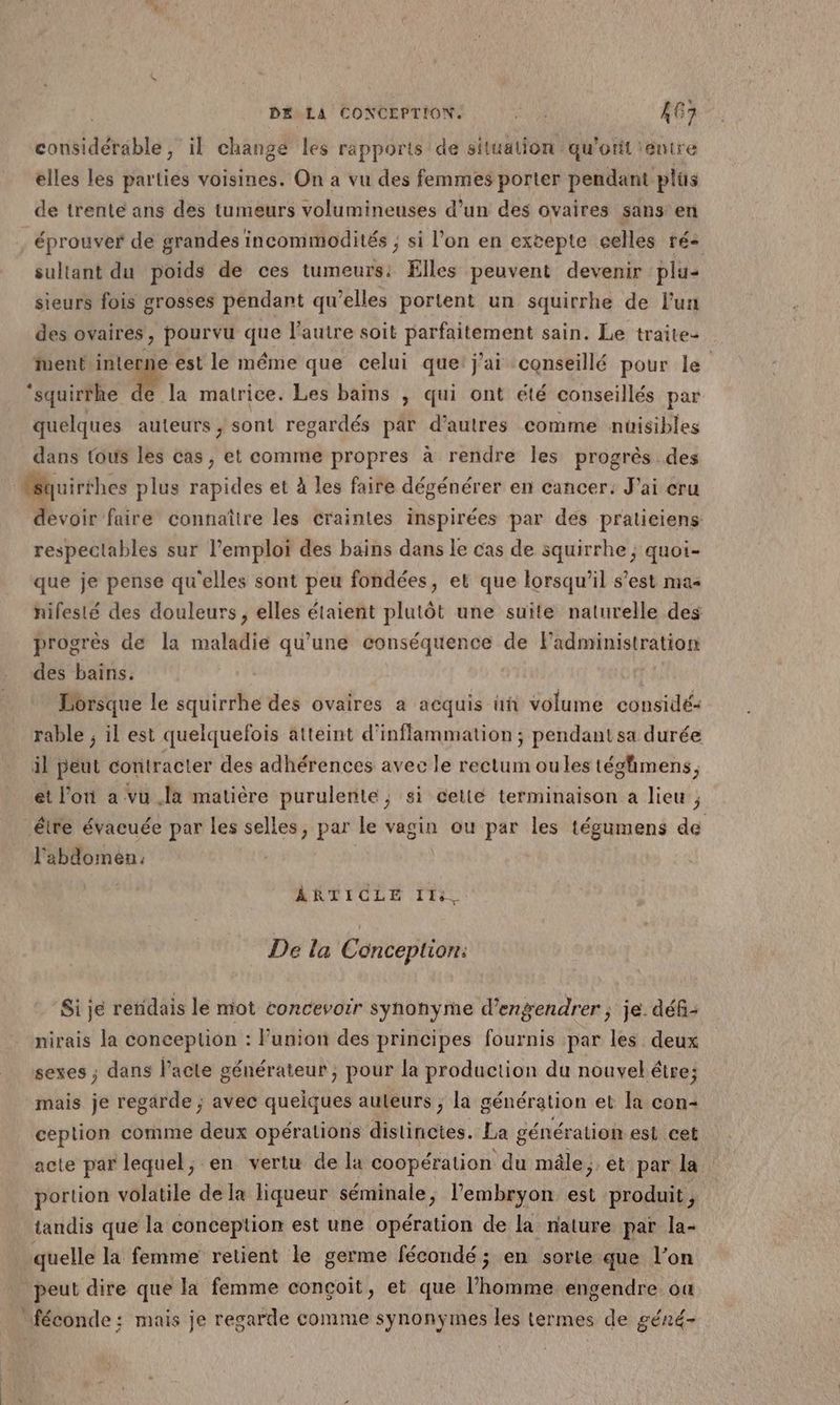 considérable, il change les rapports de situation qu'otit entre elles les parties voisines. On a vu des femmes porter pendant plüs de trenté ans des tumeurs volumineuses d’un des ovaires sans en éprouver de grandes incommodités ; si l’on en exvepte eelles rés sultant du poids de ces tumeurs: Elles peuvent devenir plu- sieurs fois grosses pendant qu’elles portent un squirrhe de l'un des ovaires, pourvu que l’autre soit parfaitement sain. Le traite- ent interne ést le méme que celui que! jai conseillé pour le ‘squirthe de la matrice. Les bains , qui ont été conseillés par quelques auteurs , sont regardés par d’autres comme nuisibles dans tous les cas, et comme propres à rendre Îles progrès des devoir faire connaître les craintes inspirées par des pratieiens: respeclables sur l'emploi des bains dans le cas de squirrhe ; quoi- que je pense qu'elles sont peu fondées, et que lorsqu'il s’est mas hifesté des douleurs, elles étaient plutôt une suite naturelle des progrès de la maladie qu’une conséquence de Fadministration des bains. Lorsque le squirrhe des ovaires a acquis üñ volume considé: rable ; il est quelquefois atteint d'infflammation ; pendant sa durée il peut contracter des adhérences avec le rectum oules tégfmens, et l’on a vu la matière purulente, si cetié terminaison a lieu ; étre évacuée par les selles, par le vagin ou par les tégumens de l'abdomen. ARTICLE IT: De la Conception: Si je rendais le miot concevoir synonyme d’engendrer ; je déf- nirais la conception : l'union des principes fournis par les deux sexes ; dans l'acte générateur ; pour la production du nouvel étre; mais je regarde ; avec quelques auteurs ; la génération et la con- ception comme deux opérations distincies. La génération est cet acte par lequel; en vertu de la coopération du mâle; et par la portion volatile de la liqueur séminale, l’embryon est produit, tandis que la conception est une opération de la nature par la-