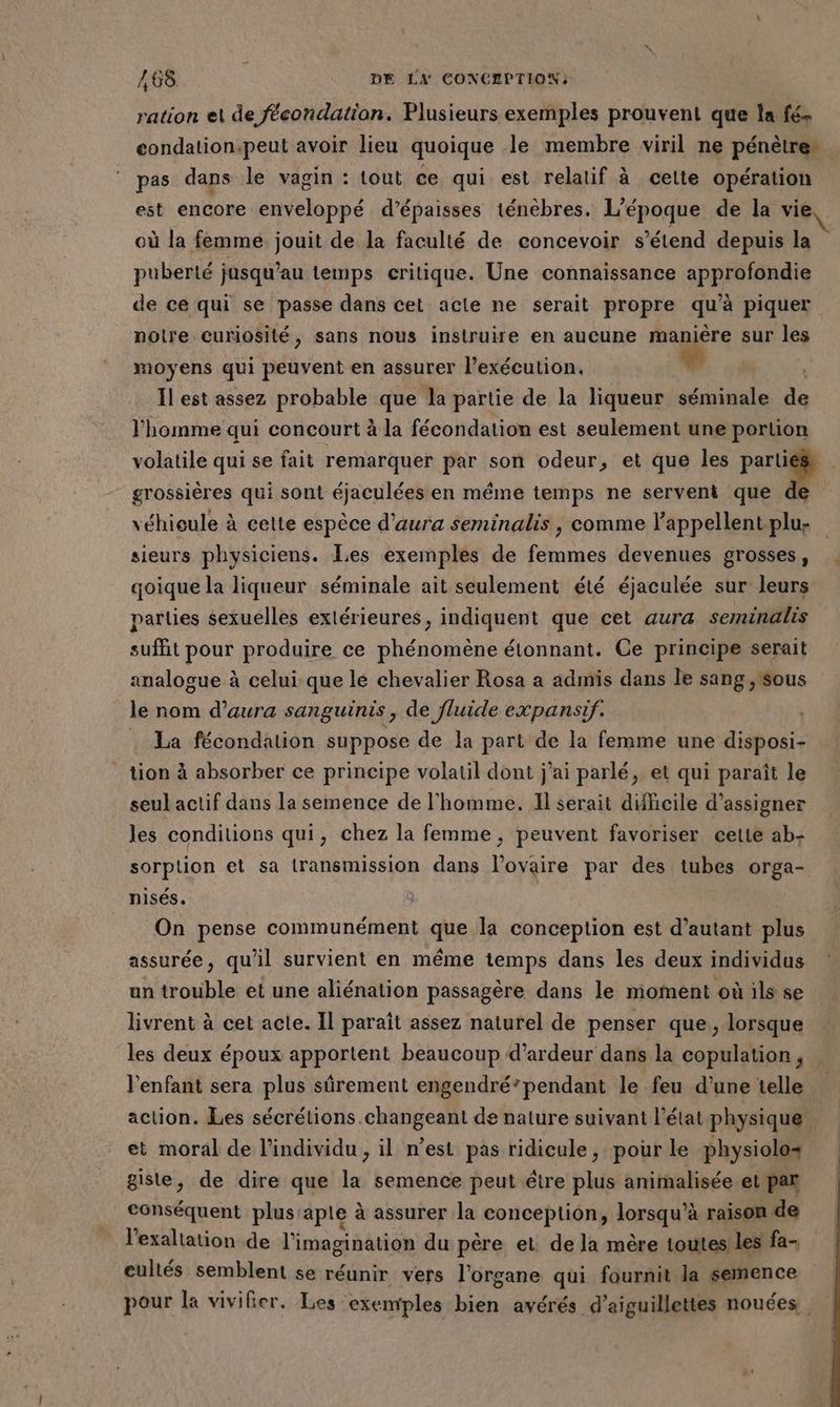 ration et de fécondation. Plusieurs exemples prouvent que la fé, condation.peut avoir lieu quoique le membre viril ne pénètre | pas dans le vagin : tout ce qui est relatif à celte opération est encore enveloppé d’épaisses ténèbres. L'époque de la vie où la femme. jouit de la faculté de concevoir s'étend depuis la puberté jusqu’au temps critique. Une connaissance approfondie de ce qui se passe dans cet acle ne serait propre qu’à piquer notre curiosité, sans nous instruire en aucune mn à sur les moyens qui peuvent en assurer l’exécution. et Îl est assez probable que la partie de la liqueur séminale de l'homme qui concourt à la fécondation est seulement une portion volatile qui se fait remarquer par son odeur, et que les pari grossières qui sont éjaculées en même temps ne serveni que de véhieule à cette espèce d'aura seminalis, comme l’appellent plu: sieurs physiciens. Les exemples de femmes devenues grosses, qoique la liqueur séminale ait seulement été éjaculée sur leurs parties sexuelles extérieures, indiquent que cet aura seminalis suffit pour produire ce phénomène étonnant. Ce principe serait analogue à celui que le chevalier Rosa a admis dans le sang ,'sous le nom d’aura sanguinis , de fluide expansif. La fécondation suppose de la part de la femme une disposi- tion à absorber ce principe volatil dont j'ai parlé, et qui paraît le seul actif dans la semence de l'homme. Il serait dihcile d’assigner les conditions qui, chez la femme, peuvent favoriser cette ab- sorption et sa transmission dans l’ovaire par des tubes orga- nisés. On pense communément que la conception est d’autant plus assurée, qu'il survient en même temps dans les deux individus un trouble et une aliénation passagère dans le moment où ils se livrent à cet acte. Il paraît assez naturel de penser que, lorsque les deux époux apportent beaucoup d’ardeur dans la copulation , l'enfant sera plus sûrement engendré’pendant le feu d’une telle action. Les sécrétions .changeant de nature suivant l'état physique et moral de l'individu , il n’est pas ridicule, pour le physiolo+ giste, de dire que la semence peut être plus animalisée et par conséquent plus aple à assurer la conception, loraqu à à raison de l'exaltation de l'imagination du père et de la mère toutes les fa- eultés semblent se réunir vers l'organe qui fournit la semence pour la vivifier. Les exemples bien avérés d’aiguillettes nouées