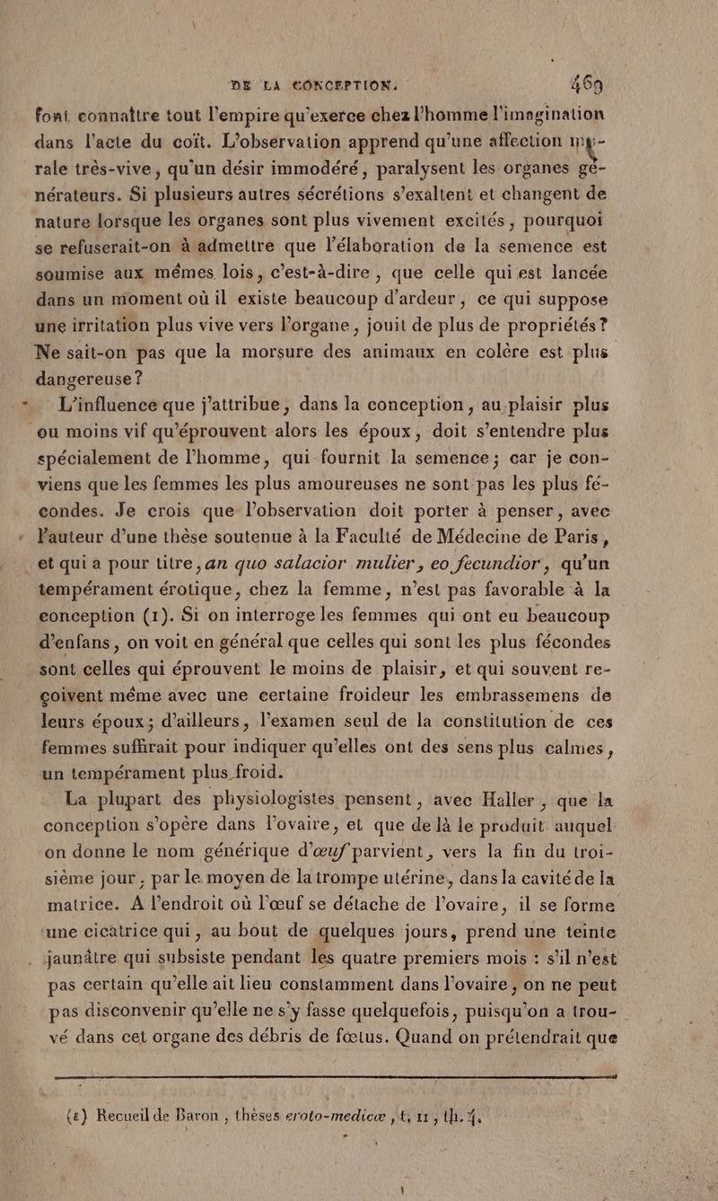 foni connaître tout l'empire qu’exerce chez l’homme l'imagination dans l'acte du coït. L'observation apprend qu’une affection mg- rale très-vive, qu'un désir immodéré, paralysent les organes ge- nérateurs. Si plusieurs autres sécrétions s’exaltent et changent de nature lorsque les organes sont plus vivement excités, pourquoi se refuserait-on à admettre que l'élaboration de la semence est soumise aux mêmes lois, c’est-à-dire, que celle qui est lancée dans un moment où il existe beaucoup d’ardeur, ce qui suppose une irritation plus vive vers Porgane, jouit de plus de propriétés? dangereuse ? L'influence que j'attribue, dans la conception, au plaisir plus spécialement de l’homme, qui fournit la semence; car je con- viens que les femmes les plus amoureuses ne sont pas les plus fe- condes. Je crois que l'observation doit porter à penser, avec Pauteur d’une thèse soutenue à la Faculté de Médecine de Paris, tempérament érotique, chez la femme, n’est pas favorable à la conception (1). Si on interroge les femmes qui ont eu beaucoup d’enfans , on voit en général que celles qui sont les plus fécondes sont celles qui éprouvent le moins de plaisir, et qui souvent re- çoivent même avec une certaine froideur les embrassemens dé leurs époux; d’ailleurs, l’examen seul de la constitution de ces un tempérament plus froid. La plupart des physiologistes pensent, avec Haller , que la conception s'opère dans Povaire, el que de là le produit auquel on donne le nom générique d'œuf'parvient, vers la fin du troi- sième jour , par le moyen de la trompe utérine, dans la cavité de la matrice. À l'endroit où l’œuf se détache de l'ovaire, il se forme jaunâtre qui subsiste pendant les quatre premiers mois : s’il n’est pas certain qu’elle ait lieu constamment dans l'ovaire ; on ne peut pas disconvenir qu’elle ne s’y fasse quelquefois, puisqu'on a trou- vé dans cet organe des débris de fœtus. Quand on prétendrait que (#) Recueil de Baron , thèses eroto-medicæ ,t, 11, th. %,