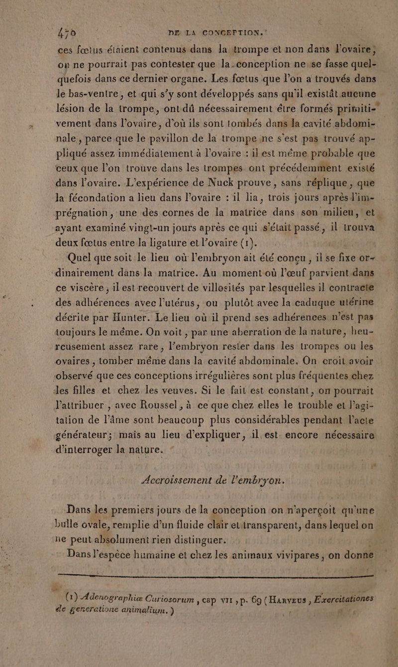 A 45ù DFE LA CONGEP TION,‘ ces fœtus élaient contenus dans Ja trompe et non dans l'ovaire; où ne pourrait pas contester que la conception nesse fasse quel- quefois dans ce dernier organe. Les fœtus que l’on a trouvés dans le bas-venire, et qui s’y sont développés sans qu'il existât aucune lésion de la trompe, ont dû nécessairement être formés pritaiti= vement dans l'ovaire, d’où ils sont tombés dans la cavité abdomi- nale , parce que le pa on de la trompe ne s'est pas trouvé ap- pliqué assez immédiatement à l'ovaire : il est même probable que ceux que l’on trouve dans les trompes ont précédemment existé dans l'ovaire. L'expérience de Nuck prouve, sans réplique, que Ja fécondation a lieu dans l'ovaire : 1l lia, trois jours après l’im- prégnation, une des cornes de la matrice dans sen milieu, et. ayant examiné vingt-un jours après ce qui s'était passé , il trouva deux fœtus entre la ligature et l'ovaire (r). Quel que soit le ie où l'embryon ait élé concu, il se fixe or- dinairement dans la matrice. Au moment où l’œuf parvient dans ce viscère ; ilest recouvert de villosités par lesquelles il contracte des adhérences avec l'utérus, ou plutôt avec la caduque utérine décrite par Hunter. Le lieu où il prend ses adhérences n’est pas toujours le même. On voit , par une aberration de la nature, heu- rcusement assez rare, l'embryon rester dans les trompes ou les ovaires , tomber même dans la cavité abdominale, On croit avoir ‘observé que ces conceptions irrégulières sont plus fréquentes chez des filles et chez les veuves. Si le fait est constant, on pourrait l'attribuer , avec Roussel, à ce que chez elles le trouble et lagi- tation de l’âme sont beaucoup plus considérables pendant l'acte générateur; mais au lieu d'expliquer ; ilest. encore nécessaire d'interroger la nature. ” Accroissement de l'embryon. Dans les premiers jours de la conception on n ‘aperçoit qu'une bulle ovale, remplie d’un fluide clair eLtransparent, dans lequel on ne peut absolument rien distinguer. | Dans l'espèce humaine et chez les animaux vivipares , on donne Fr: k CEST à 1) Adenographiæ Curiosorum CAP VII »P. 69 CHRRYENFE Exercitationes de gencralione animalium. ) nr!