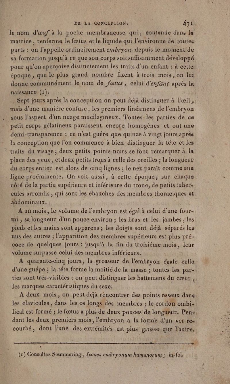 le nom d'œuf à la poche membraneuse qui, contenue dans la matrice, renferme le fœtus et le liquide qui l’environne de toutes parts : on l'appelle ordinairement embryon depuis le moment de sa formation jusqu’à ce que son corps soit suffisamment développé époque , que Le plus grand nombre fixent à trois mois, on lui donne, communément le nom de fœtus, celui d'enfant après la naissance (1). . Sept jours après la conception on peut déjà distinguer à l'œil, mais d’une manière confuse , les premiers linéamens de l'embryon sous l’aspect d’un nuage mucilagineux. Toutes-les parties de ce petit corps gélatineux paraissent encore homogènes et ont une demi-transparence : ce n’est guère que quinze à vingt jours après la conception que l’on commence à bien distinguer la tête et les traits du visage ; deux petits points noirs se font remarquer à la place des yeux, et deux petits trous à celle des oreilles ; la longueur du corps entier est alors de cinq lignes ; le nez paraît commeune ligne proéminente. On voit aussi, à cette époque, sur chaque côté de la partie supérieure et inférieure du tronc, de petits tuber- cules arrondis , qui sont les ébauches des membres thoraciques et abdominaux. À uñ mois, le volume de l'embryon est égal à celui d'une four- mi , sa longueur d’un pouce environ ; les bras et les jambes ; les uns des autres ; l'apparition des membres supérieurs est plus pré- coce de quelques jours : jusqu’à la fin du troisième mois, leur volume surpasse celui des membres inférieurs. À quarante-cinq jours, la grosseur de l'embryon égale celle d’une guépe ; la tête forme la moitié de la masse ; toutes les par- tes sont très-visibles : on peut distinguer les AT du cœur, les marques caractéristiques du sexe, À deux mois, on peut déjà rencontrer des points osseux dans les clavicules , dans les os longs des membres ; le cordon ombi- dant les deux premiers mois, l'embryon a la forme d’un ver re- courbé, dont l’une des extrémités est plus grosse que l'autre. (1) Consultez Soœmmering , {cones embryonum humanorum ; in-fol,