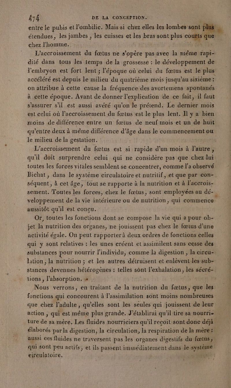 étendues, les jambes , les cuisses et les bras sont plus coups qu chez l’homme. l'accroissement du fœtus ne s'opère pas avec la même ps dité dans tous les temps de la grossesse : le développement de l'embryon est fort lent ; l'époque où celui du fœtus est le plus accéléré est depuis le milieu du quatrième mois jusqu’au sixième : on attribue à cette cause la fréquence des avortemens spontanés à cette époque. Avant de donner l'explication de ce fait, il faut s'assurer s’il est aussi avéré qu'on le prétend. Le dernier mois est celui où l'accroissement du fœtus est le plus lent. Il y a bien moins de différence entre un fœius de neuf mois et un de huit qu'entre deux à même différence d’âge dans le commencement ou le milieu de la gestation. L’accroissement du fœtus est si rapide d’un mois à l'autre ; quil doit surprendre celui qui ne considère pas que chez lui toutes les forces vitales semblent se concentrer, comme l'a observé Bichat, dans le système circulatoire et nutritif, et que par con- séquent , à cet âge, tout se rapporte à la nutrition et à l’accrois- veloppement de la vie intérieure ou de nutrition, qui commence aussitôt qu'il est concu. Or, toutes les fonctions dont se compose la vie qui a pour ob- jet Ja nutrition des organes, ne jouissent pas chez le fœtus d’une activité égale. On peut rapporter à deux ordres de fonctions celles qui y sont relatives : les unes créent et assimilent sans cesse des lation , la nutrition ; et les autres détruisent et enlèventles sub- srintes devenues hétérogènes : telles sônt l’exhalation, les sécré- tions , Pabsorption. » : Net Nous verrons, en traitant de la nutrition du fœtus, que les fonctions qui concourent à l'assimilation sont moins nombreuses que chez l’adulte , qu’elles sont les seules qui jouissent de leur élaborés par la digestion, la circulation, la respiration de la mère: aussi ces fluides ne traversent pas les organes digestifs du fœtus, qui sont peu actifs, et ils passent immédiatement dans le système eirculatoire. 14 : L